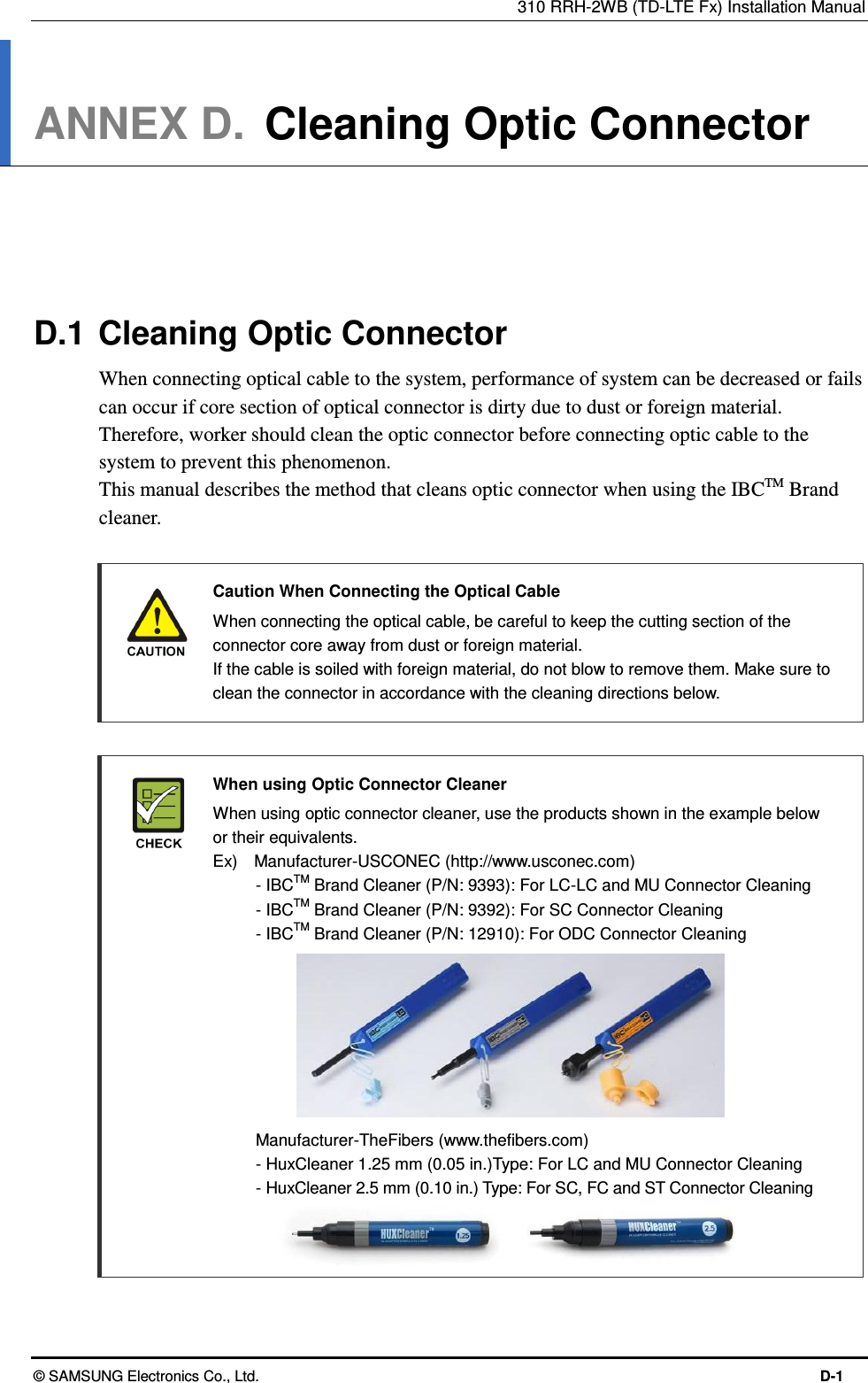310 RRH-2WB (TD-LTE Fx) Installation Manual © SAMSUNG Electronics Co., Ltd.  D-1 ANNEX D.  Cleaning Optic Connector      D.1 Cleaning Optic Connector When connecting optical cable to the system, performance of system can be decreased or fails can occur if core section of optical connector is dirty due to dust or foreign material. Therefore, worker should clean the optic connector before connecting optic cable to the system to prevent this phenomenon. This manual describes the method that cleans optic connector when using the IBCTM Brand cleaner.   Caution When Connecting the Optical Cable     When connecting the optical cable, be careful to keep the cutting section of the connector core away from dust or foreign material. If the cable is soiled with foreign material, do not blow to remove them. Make sure to clean the connector in accordance with the cleaning directions below.   When using Optic Connector Cleaner   When using optic connector cleaner, use the products shown in the example below or their equivalents.   Ex)    Manufacturer-USCONEC (http://www.usconec.com)     - IBCTM Brand Cleaner (P/N: 9393): For LC-LC and MU Connector Cleaning     - IBCTM Brand Cleaner (P/N: 9392): For SC Connector Cleaning     - IBCTM Brand Cleaner (P/N: 12910): For ODC Connector Cleaning            Manufacturer-TheFibers (www.thefibers.com)   - HuxCleaner 1.25 mm (0.05 in.)Type: For LC and MU Connector Cleaning   - HuxCleaner 2.5 mm (0.10 in.) Type: For SC, FC and ST Connector Cleaning   