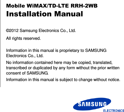        Mobile WiMAX/TD-LTE RRH-2WB Installation Manual  ©2012 Samsung Electronics Co., Ltd. All rights reserved.  Information in this manual is proprietary to SAMSUNG Electronics Co., Ltd. No information contained here may be copied, translated, transcribed or duplicated by any form without the prior written consent of SAMSUNG. Information in this manual is subject to change without notice. 