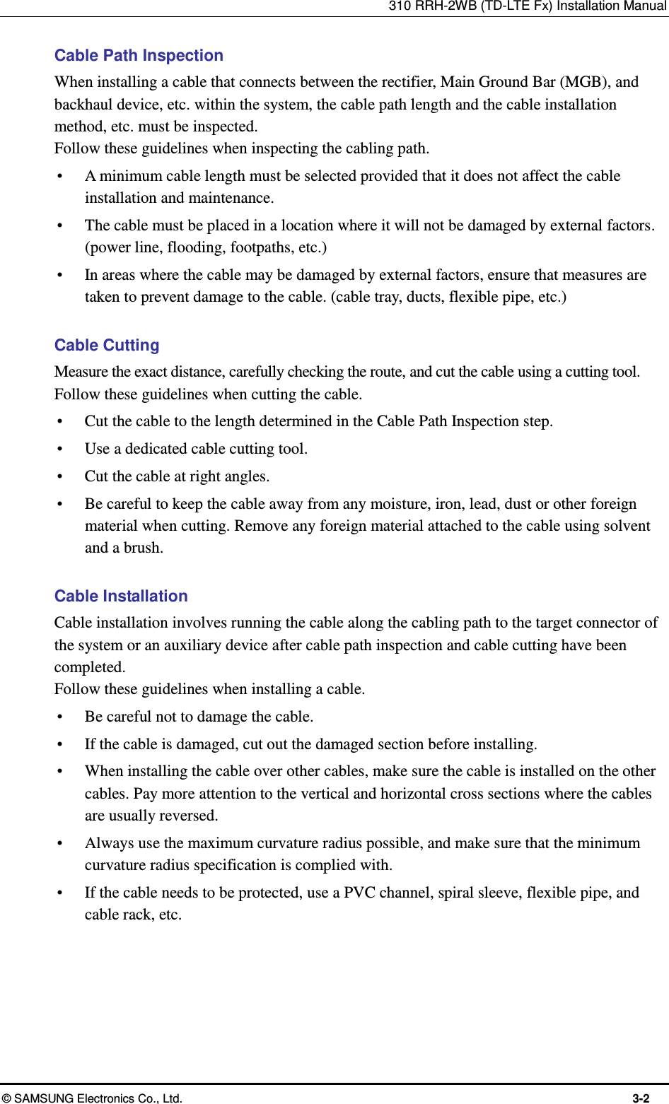 310 RRH-2WB (TD-LTE Fx) Installation Manual  © SAMSUNG Electronics Co., Ltd.  3-2 Cable Path Inspection When installing a cable that connects between the rectifier, Main Ground Bar (MGB), and backhaul device, etc. within the system, the cable path length and the cable installation method, etc. must be inspected. Follow these guidelines when inspecting the cabling path.    A minimum cable length must be selected provided that it does not affect the cable installation and maintenance.  The cable must be placed in a location where it will not be damaged by external factors. (power line, flooding, footpaths, etc.)  In areas where the cable may be damaged by external factors, ensure that measures are taken to prevent damage to the cable. (cable tray, ducts, flexible pipe, etc.)  Cable Cutting Measure the exact distance, carefully checking the route, and cut the cable using a cutting tool. Follow these guidelines when cutting the cable.    Cut the cable to the length determined in the Cable Path Inspection step.  Use a dedicated cable cutting tool.  Cut the cable at right angles.  Be careful to keep the cable away from any moisture, iron, lead, dust or other foreign material when cutting. Remove any foreign material attached to the cable using solvent and a brush.  Cable Installation Cable installation involves running the cable along the cabling path to the target connector of the system or an auxiliary device after cable path inspection and cable cutting have been completed. Follow these guidelines when installing a cable.    Be careful not to damage the cable.  If the cable is damaged, cut out the damaged section before installing.  When installing the cable over other cables, make sure the cable is installed on the other cables. Pay more attention to the vertical and horizontal cross sections where the cables are usually reversed.  Always use the maximum curvature radius possible, and make sure that the minimum curvature radius specification is complied with.  If the cable needs to be protected, use a PVC channel, spiral sleeve, flexible pipe, and cable rack, etc.  