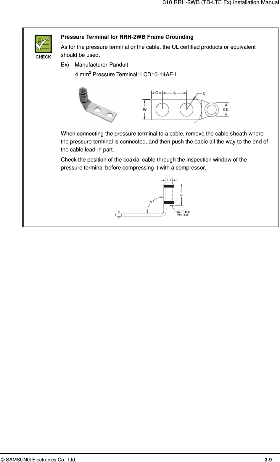 310 RRH-2WB (TD-LTE Fx) Installation Manual  © SAMSUNG Electronics Co., Ltd.  3-9   Pressure Terminal for RRH-2WB Frame Grounding   As for the pressure terminal or the cable, the UL certified products or equivalent should be used.   Ex)    Manufacturer-Panduit     4 mm2 Pressure Terminal: LCD10-14AF-L        When connecting the pressure terminal to a cable, remove the cable sheath where the pressure terminal is connected, and then push the cable all the way to the end of the cable lead-in part.     Check the position of the coaxial cable through the inspection window of the pressure terminal before compressing it with a compressor.         