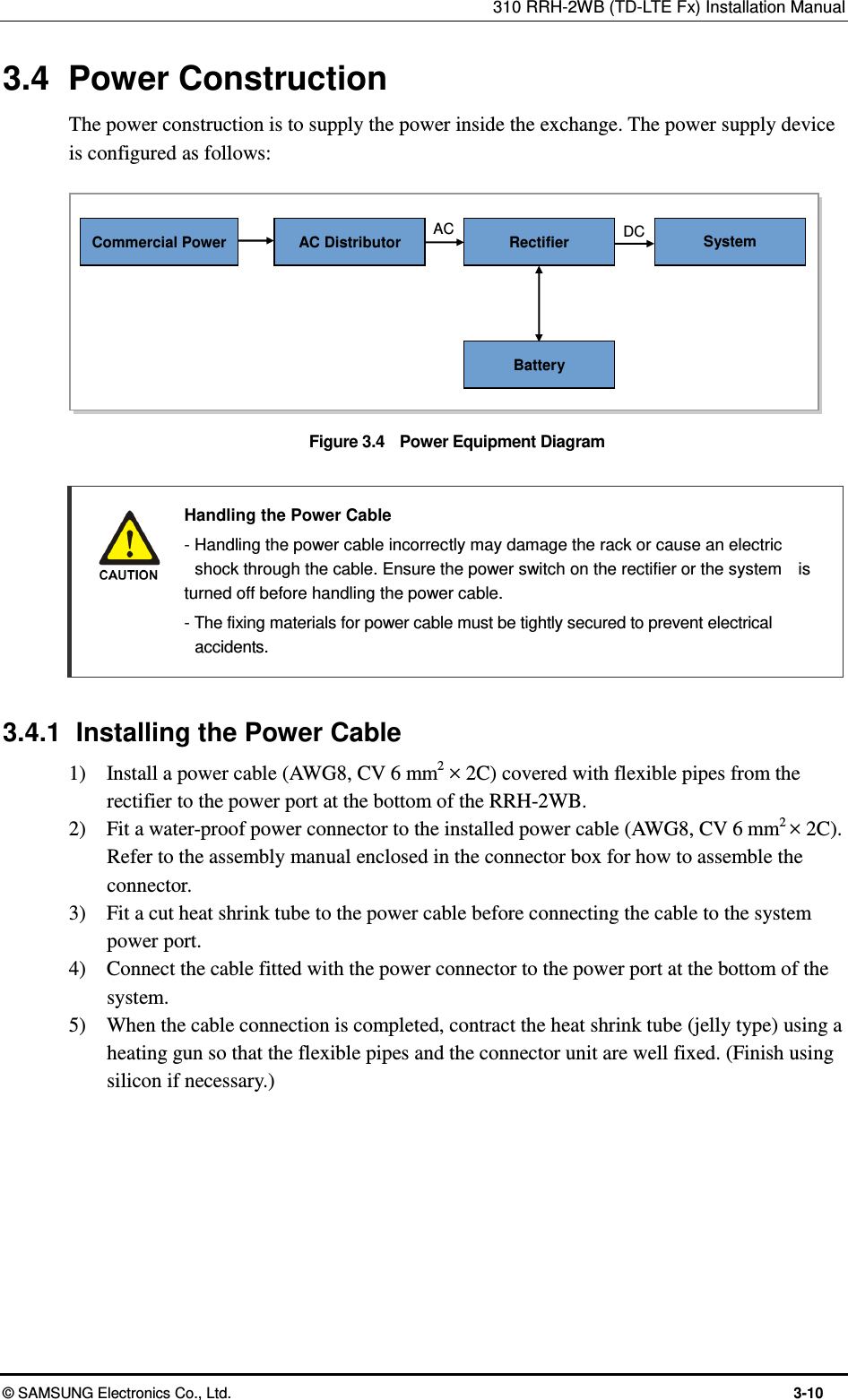 310 RRH-2WB (TD-LTE Fx) Installation Manual  © SAMSUNG Electronics Co., Ltd.  3-10 3.4  Power Construction The power construction is to supply the power inside the exchange. The power supply device is configured as follows:  Figure 3.4    Power Equipment Diagram   Handling the Power Cable   - Handling the power cable incorrectly may damage the rack or cause an electric   shock through the cable. Ensure the power switch on the rectifier or the system    is turned off before handling the power cable.   - The fixing materials for power cable must be tightly secured to prevent electrical   accidents.  3.4.1  Installing the Power Cable 1)    Install a power cable (AWG8, CV 6 mm2 × 2C) covered with flexible pipes from the rectifier to the power port at the bottom of the RRH-2WB. 2)    Fit a water-proof power connector to the installed power cable (AWG8, CV 6 mm2 × 2C). Refer to the assembly manual enclosed in the connector box for how to assemble the connector. 3)    Fit a cut heat shrink tube to the power cable before connecting the cable to the system power port. 4)    Connect the cable fitted with the power connector to the power port at the bottom of the system. 5)    When the cable connection is completed, contract the heat shrink tube (jelly type) using a heating gun so that the flexible pipes and the connector unit are well fixed. (Finish using silicon if necessary.)   AC AC Distributor Commercial Power DC System Rectifier Battery 