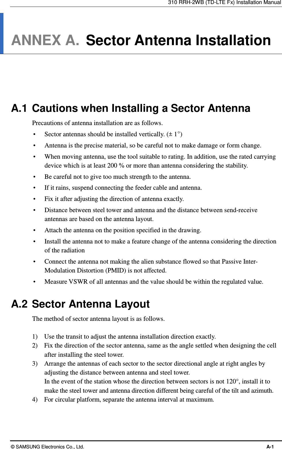 310 RRH-2WB (TD-LTE Fx) Installation Manual © SAMSUNG Electronics Co., Ltd.  A-1 ANNEX A.  Sector Antenna Installation      A.1  Cautions when Installing a Sector Antenna Precautions of antenna installation are as follows.  Sector antennas should be installed vertically. (± 1°)  Antenna is the precise material, so be careful not to make damage or form change.    When moving antenna, use the tool suitable to rating. In addition, use the rated carrying device which is at least 200 % or more than antenna considering the stability.  Be careful not to give too much strength to the antenna.    If it rains, suspend connecting the feeder cable and antenna.    Fix it after adjusting the direction of antenna exactly.    Distance between steel tower and antenna and the distance between send-receive antennas are based on the antenna layout.  Attach the antenna on the position specified in the drawing.    Install the antenna not to make a feature change of the antenna considering the direction of the radiation    Connect the antenna not making the alien substance flowed so that Passive Inter-Modulation Distortion (PMID) is not affected.  Measure VSWR of all antennas and the value should be within the regulated value.  A.2  Sector Antenna Layout The method of sector antenna layout is as follows.  1)    Use the transit to adjust the antenna installation direction exactly. 2)    Fix the direction of the sector antenna, same as the angle settled when designing the cell after installing the steel tower. 3)    Arrange the antennas of each sector to the sector directional angle at right angles by adjusting the distance between antenna and steel tower. In the event of the station whose the direction between sectors is not 120°, install it to make the steel tower and antenna direction different being careful of the tilt and azimuth. 4)    For circular platform, separate the antenna interval at maximum.  