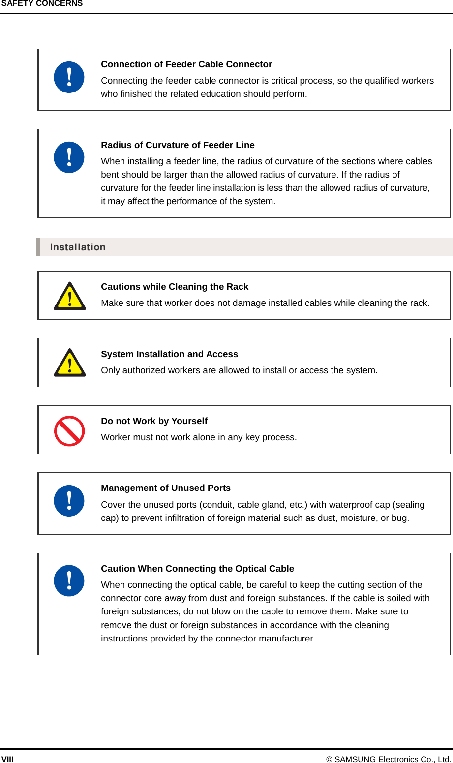 SAFETY CONCERNS VIII © SAMSUNG Electronics Co., Ltd.    Connection of Feeder Cable Connector     Connecting the feeder cable connector is critical process, so the qualified workers who finished the related education should perform.     Radius of Curvature of Feeder Line  When installing a feeder line, the radius of curvature of the sections where cables bent should be larger than the allowed radius of curvature. If the radius of curvature for the feeder line installation is less than the allowed radius of curvature, it may affect the performance of the system.  Installation   Cautions while Cleaning the Rack   Make sure that worker does not damage installed cables while cleaning the rack.   System Installation and Access   Only authorized workers are allowed to install or access the system.    Do not Work by Yourself   Worker must not work alone in any key process.   Management of Unused Ports   Cover the unused ports (conduit, cable gland, etc.) with waterproof cap (sealing cap) to prevent infiltration of foreign material such as dust, moisture, or bug.   Caution When Connecting the Optical Cable   When connecting the optical cable, be careful to keep the cutting section of the connector core away from dust and foreign substances. If the cable is soiled with foreign substances, do not blow on the cable to remove them. Make sure to remove the dust or foreign substances in accordance with the cleaning instructions provided by the connector manufacturer.  