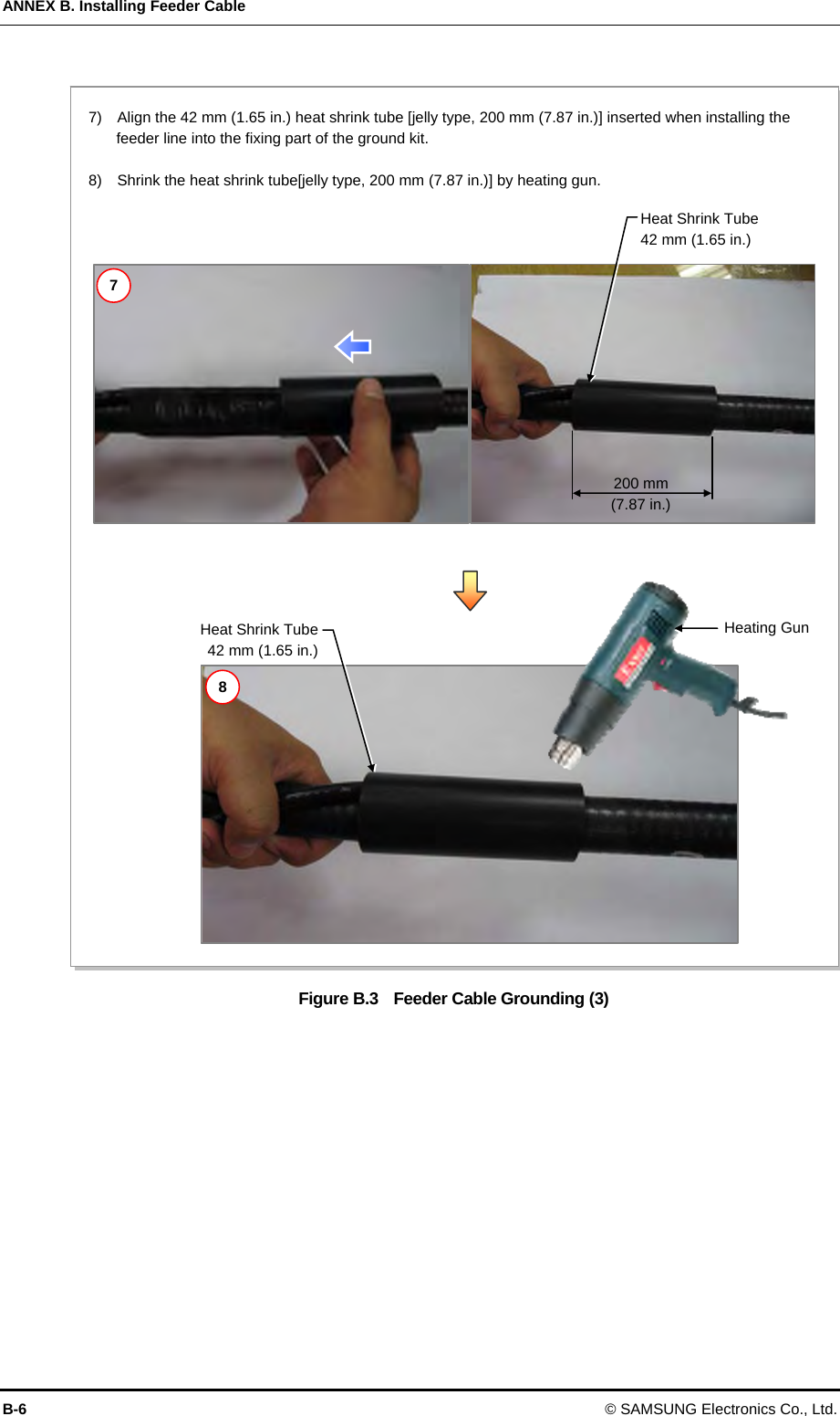 ANNEX B. Installing Feeder Cable B-6 © SAMSUNG Electronics Co., Ltd.  Figure B.3  Feeder Cable Grounding (3)   200 mm (7.87 in.) Heating GunHeat Shrink Tube 42 mm (1.65 in.)  Heat Shrink Tube42 mm (1.65 in.)7)    Align the 42 mm (1.65 in.) heat shrink tube [jelly type, 200 mm (7.87 in.)] inserted when installing the feeder line into the fixing part of the ground kit.    8)    Shrink the heat shrink tube[jelly type, 200 mm (7.87 in.)] by heating gun. 7 8 