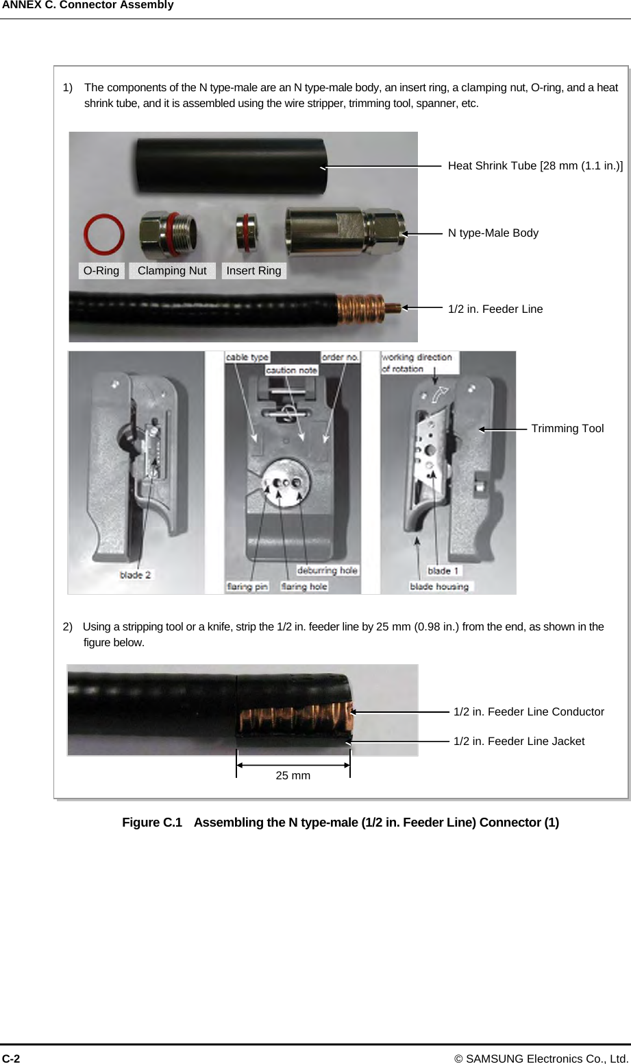 ANNEX C. Connector Assembly C-2 © SAMSUNG Electronics Co., Ltd.  Figure C.1    Assembling the N type-male (1/2 in. Feeder Line) Connector (1)  1)    The components of the N type-male are an N type-male body, an insert ring, a clamping nut, O-ring, and a heat shrink tube, and it is assembled using the wire stripper, trimming tool, spanner, etc. 2)    Using a stripping tool or a knife, strip the 1/2 in. feeder line by 25 mm (0.98 in.) from the end, as shown in the figure below. Trimming Tool Heat Shrink Tube [28 mm (1.1 in.)]Insert RingN type-Male Body Clamping Nut 1/2 in. Feeder Line O-Ring 25 mm1/2 in. Feeder Line Conductor1/2 in. Feeder Line Jacket 