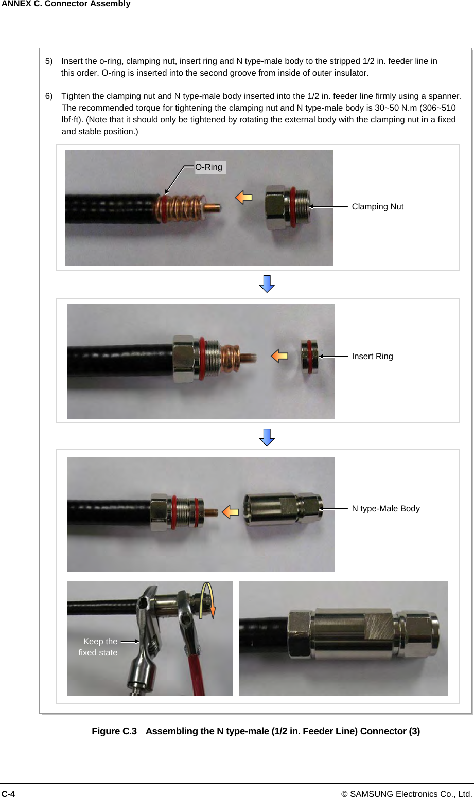 ANNEX C. Connector Assembly C-4 © SAMSUNG Electronics Co., Ltd.  Figure C.3    Assembling the N type-male (1/2 in. Feeder Line) Connector (3) 5)    Insert the o-ring, clamping nut, insert ring and N type-male body to the stripped 1/2 in. feeder line in   this order. O-ring is inserted into the second groove from inside of outer insulator.    6)    Tighten the clamping nut and N type-male body inserted into the 1/2 in. feeder line firmly using a spanner. The recommended torque for tightening the clamping nut and N type-male body is 30~50 N.m (306~510 lbf·ft). (Note that it should only be tightened by rotating the external body with the clamping nut in a fixed and stable position.) Insert Ring N type-Male Body Clamping Nut O-RingKeep the fixed state