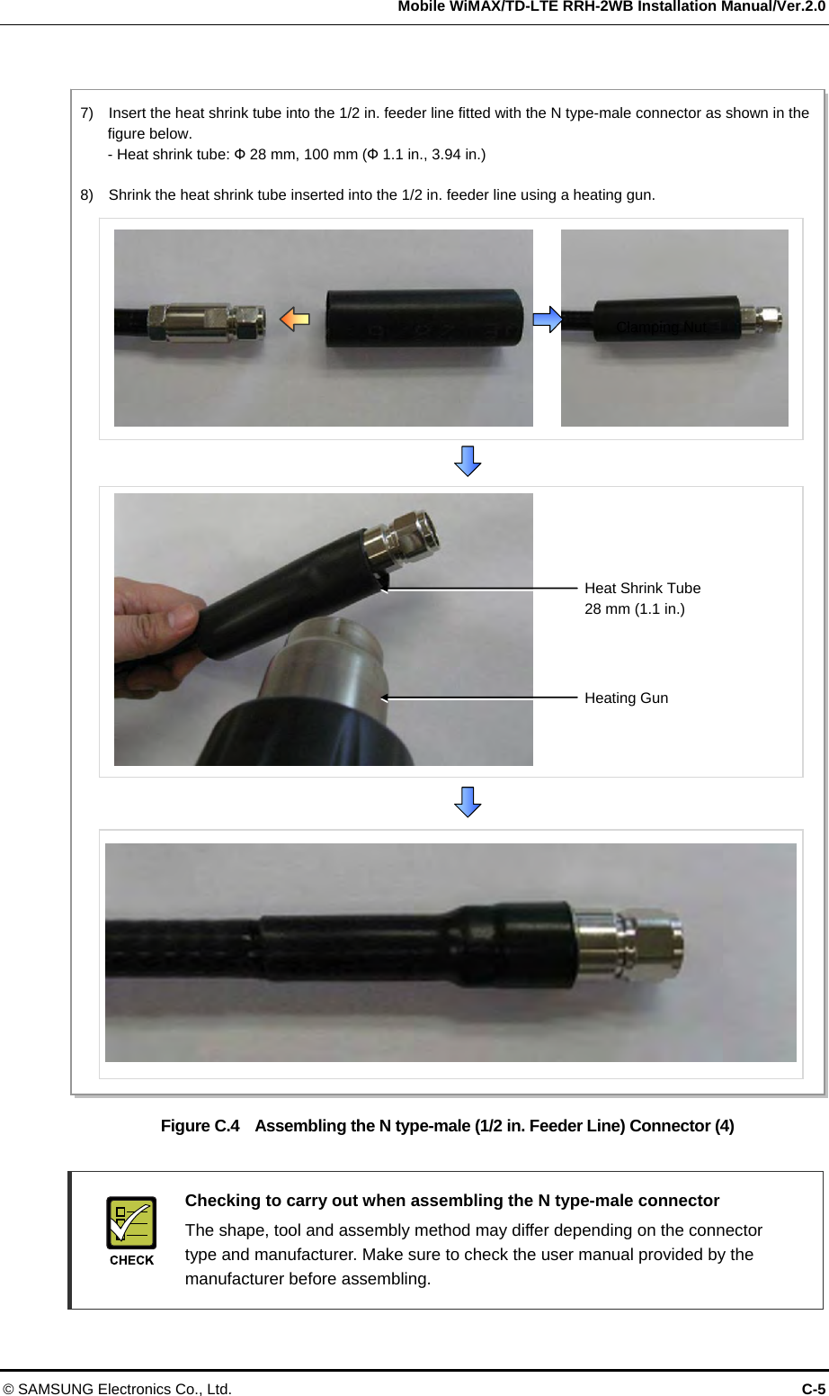   Mobile WiMAX/TD-LTE RRH-2WB Installation Manual/Ver.2.0 © SAMSUNG Electronics Co., Ltd.  C-5  Figure C.4    Assembling the N type-male (1/2 in. Feeder Line) Connector (4)    Checking to carry out when assembling the N type-male connector   The shape, tool and assembly method may differ depending on the connector type and manufacturer. Make sure to check the user manual provided by the manufacturer before assembling.  Clamping Nut 7)    Insert the heat shrink tube into the 1/2 in. feeder line fitted with the N type-male connector as shown in the figure below.   - Heat shrink tube: Ф 28 mm, 100 mm (Ф 1.1 in., 3.94 in.)  8)    Shrink the heat shrink tube inserted into the 1/2 in. feeder line using a heating gun. Heating Gun Heat Shrink Tube 28 mm (1.1 in.) 
