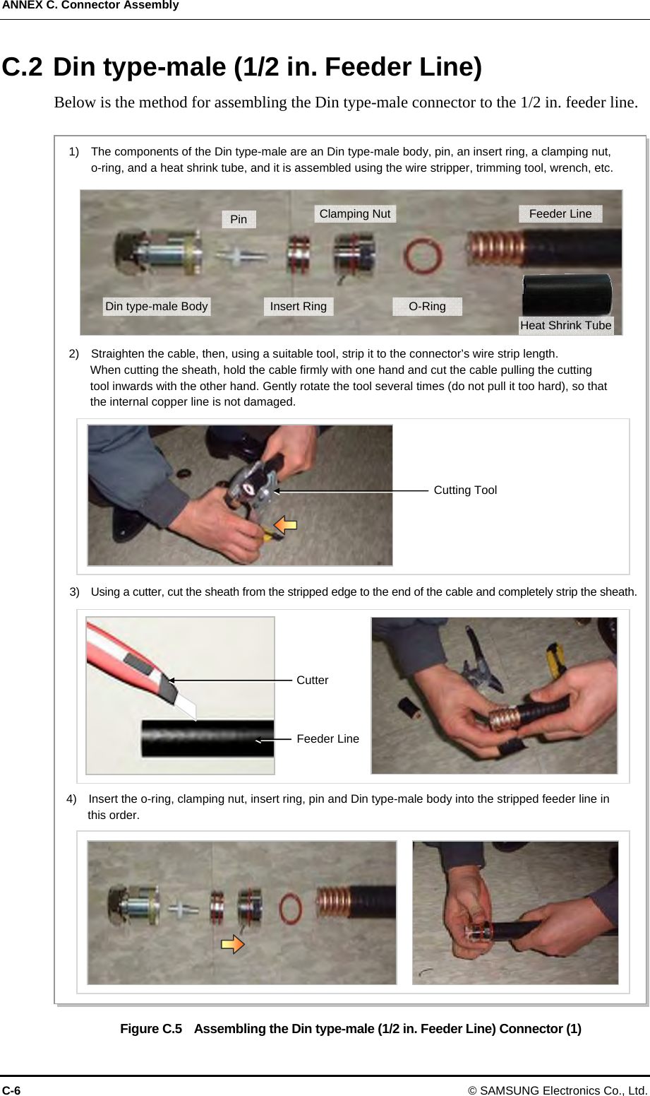ANNEX C. Connector Assembly C-6 © SAMSUNG Electronics Co., Ltd. C.2 Din type-male (1/2 in. Feeder Line) Below is the method for assembling the Din type-male connector to the 1/2 in. feeder line.  Figure C.5    Assembling the Din type-male (1/2 in. Feeder Line) Connector (1) 2)    Straighten the cable, then, using a suitable tool, strip it to the connector’s wire strip length.   When cutting the sheath, hold the cable firmly with one hand and cut the cable pulling the cutting   tool inwards with the other hand. Gently rotate the tool several times (do not pull it too hard), so that   the internal copper line is not damaged. 3)    Using a cutter, cut the sheath from the stripped edge to the end of the cable and completely strip the sheath.Cutting Tool Cutter Feeder Line 1)    The components of the Din type-male are an Din type-male body, pin, an insert ring, a clamping nut,   o-ring, and a heat shrink tube, and it is assembled using the wire stripper, trimming tool, wrench, etc. 4)    Insert the o-ring, clamping nut, insert ring, pin and Din type-male body into the stripped feeder line in   this order. Din type-male Body Pin Insert RingClamping NutO-Ring Feeder Line Heat Shrink Tube 