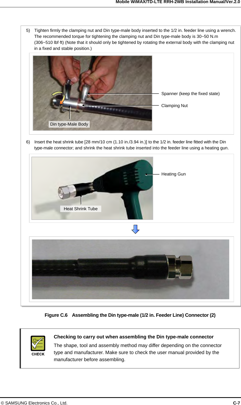   Mobile WiMAX/TD-LTE RRH-2WB Installation Manual/Ver.2.0 © SAMSUNG Electronics Co., Ltd.  C-7  Figure C.6    Assembling the Din type-male (1/2 in. Feeder Line) Connector (2)    Checking to carry out when assembling the Din type-male connector     The shape, tool and assembly method may differ depending on the connector type and manufacturer. Make sure to check the user manual provided by the manufacturer before assembling.  Spanner (keep the fixed state) 5)    Tighten firmly the clamping nut and Din type-male body inserted to the 1/2 in. feeder line using a wrench. The recommended torque for tightening the clamping nut and Din type-male body is 30~50 N.m (306~510 lbf·ft) (Note that it should only be tightened by rotating the external body with the clamping nut in a fixed and stable position.) Clamping Nut 6)    Insert the heat shrink tube [28 mm/10 cm (1.10 in./3.94 in.)] to the 1/2 in. feeder line fitted with the Din type-male connector; and shrink the heat shrink tube inserted into the feeder line using a heating gun. Heating Gun Heat Shrink TubeDin type-Male Body 