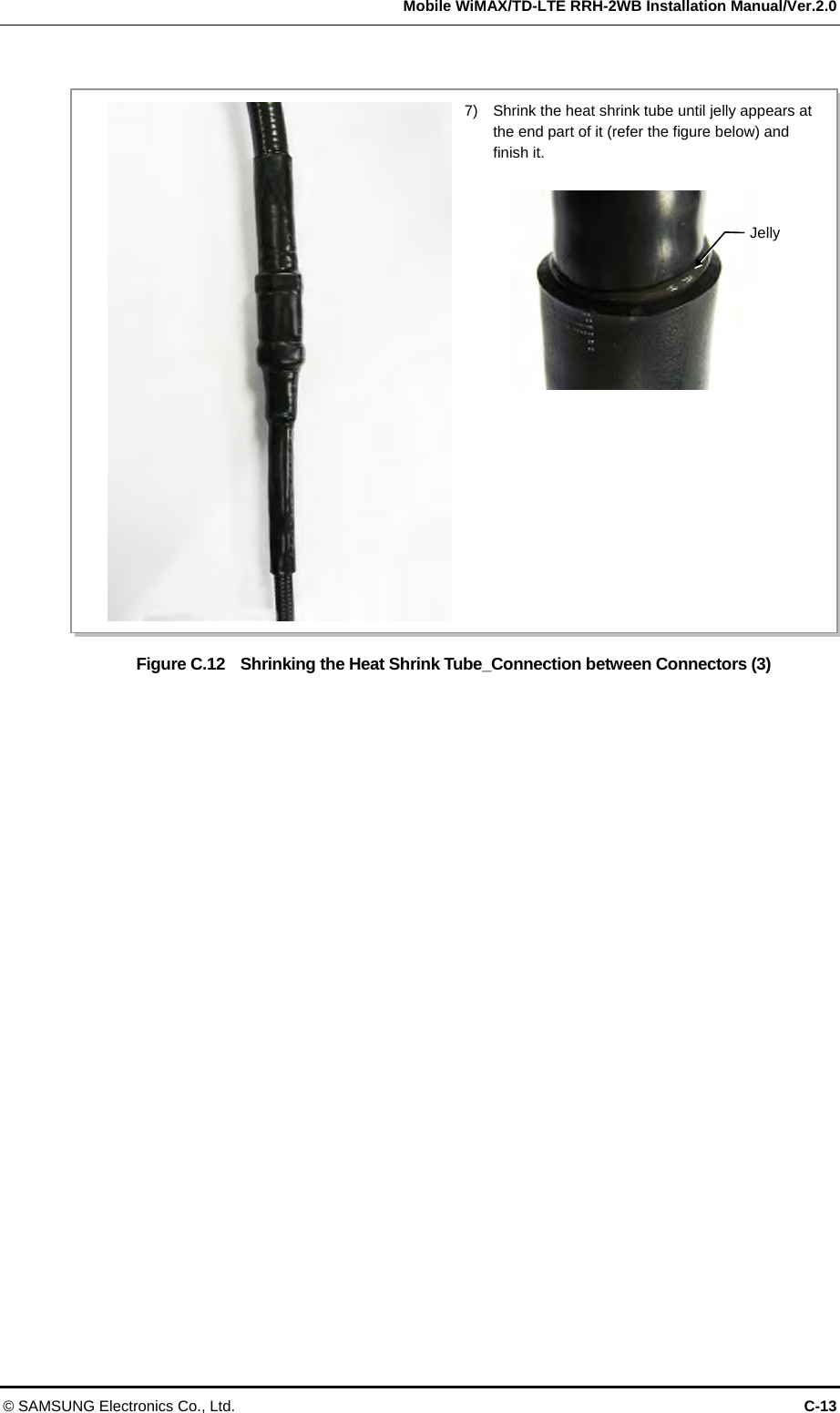   Mobile WiMAX/TD-LTE RRH-2WB Installation Manual/Ver.2.0 © SAMSUNG Electronics Co., Ltd.  C-13  Figure C.12    Shrinking the Heat Shrink Tube_Connection between Connectors (3)  7)    Shrink the heat shrink tube until jelly appears at the end part of it (refer the figure below) and finish it. Jelly 