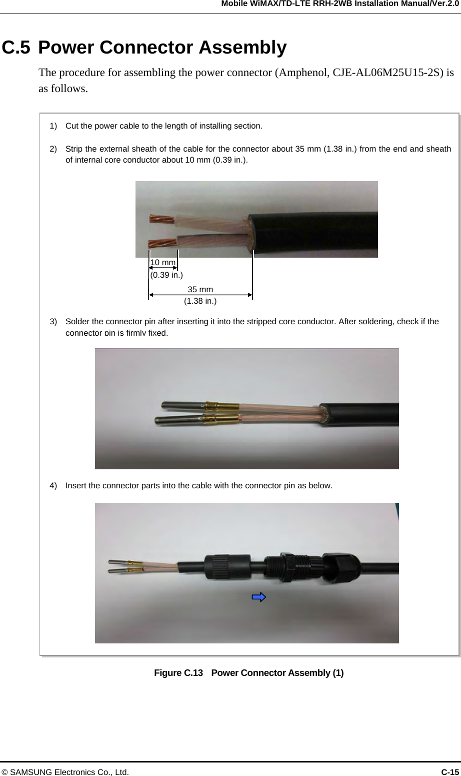  Mobile WiMAX/TD-LTE RRH-2WB Installation Manual/Ver.2.0 © SAMSUNG Electronics Co., Ltd.  C-15 C.5 Power Connector Assembly The procedure for assembling the power connector (Amphenol, CJE-AL06M25U15-2S) is as follows.  Figure C.13    Power Connector Assembly (1)  10 mm (0.39 in.) 1)    Cut the power cable to the length of installing section.  2)    Strip the external sheath of the cable for the connector about 35 mm (1.38 in.) from the end and sheathof internal core conductor about 10 mm (0.39 in.). 35 mm (1.38 in.) 3)    Solder the connector pin after inserting it into the stripped core conductor. After soldering, check if the connector pin is firmly fixed. 4)    Insert the connector parts into the cable with the connector pin as below. 