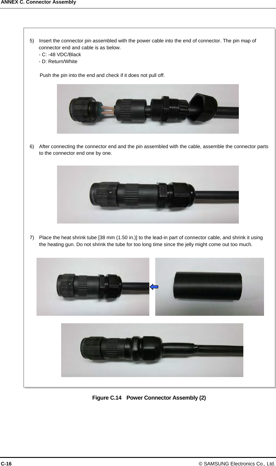 ANNEX C. Connector Assembly C-16 © SAMSUNG Electronics Co., Ltd.  Figure C.14    Power Connector Assembly (2)   5)    Insert the connector pin assembled with the power cable into the end of connector. The pin map of connector end and cable is as below. - C: -48 VDC/Black   - D: Return/White    Push the pin into the end and check if it does not pull off. 6)    After connecting the connector end and the pin assembled with the cable, assemble the connector parts to the connector end one by one. 7)    Place the heat shrink tube [38 mm (1.50 in.)] to the lead-in part of connector cable, and shrink it using the heating gun. Do not shrink the tube for too long time since the jelly might come out too much. 