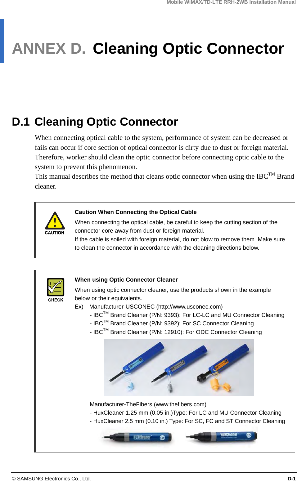 Mobile WiMAX/TD-LTE RRH-2WB Installation Manual © SAMSUNG Electronics Co., Ltd.  D-1 ANNEX D. Cleaning Optic Connector      D.1 Cleaning Optic Connector When connecting optical cable to the system, performance of system can be decreased or fails can occur if core section of optical connector is dirty due to dust or foreign material. Therefore, worker should clean the optic connector before connecting optic cable to the system to prevent this phenomenon. This manual describes the method that cleans optic connector when using the IBCTM Brand cleaner.   Caution When Connecting the Optical Cable     When connecting the optical cable, be careful to keep the cutting section of the connector core away from dust or foreign material. If the cable is soiled with foreign material, do not blow to remove them. Make sure to clean the connector in accordance with the cleaning directions below.   When using Optic Connector Cleaner   When using optic connector cleaner, use the products shown in the example below or their equivalents.   Ex)  Manufacturer-USCONEC (http://www.usconec.com)    - IBCTM Brand Cleaner (P/N: 9393): For LC-LC and MU Connector Cleaning    - IBCTM Brand Cleaner (P/N: 9392): For SC Connector Cleaning    - IBCTM Brand Cleaner (P/N: 12910): For ODC Connector Cleaning             Manufacturer-TheFibers (www.thefibers.com)   - HuxCleaner 1.25 mm (0.05 in.)Type: For LC and MU Connector Cleaning   - HuxCleaner 2.5 mm (0.10 in.) Type: For SC, FC and ST Connector Cleaning   