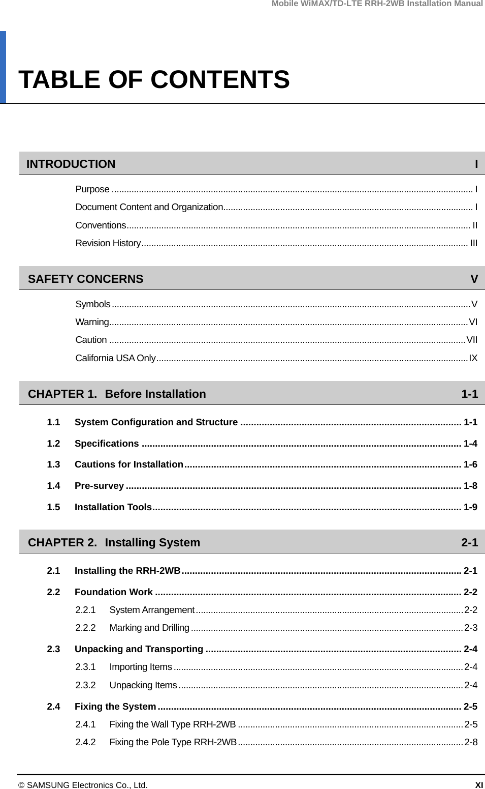 Mobile WiMAX/TD-LTE RRH-2WB Installation Manual © SAMSUNG Electronics Co., Ltd.  XI TABLE OF CONTENTS   INTRODUCTION I Purpose .................................................................................................................................................. I Document Content and Organization..................................................................................................... I Conventions ........................................................................................................................................... II Revision History .................................................................................................................................... III SAFETY CONCERNS  V Symbols ................................................................................................................................................. V Warning ................................................................................................................................................. VI Caution ................................................................................................................................................ VII California USA Only .............................................................................................................................. IX CHAPTER 1. Before Installation  1-1 1.1 System Configuration and Structure ................................................................................... 1-1 1.2 Specifications ........................................................................................................................ 1-4 1.3 Cautions for Installation ........................................................................................................ 1-6 1.4 Pre-survey .............................................................................................................................. 1-8 1.5 Installation Tools .................................................................................................................... 1-9 CHAPTER 2. Installing System  2-1 2.1 Installing the RRH-2WB ......................................................................................................... 2-1 2.2 Foundation Work ................................................................................................................... 2-2 2.2.1 System Arrangement ............................................................................................................ 2-2 2.2.2 Marking and Drilling .............................................................................................................. 2-3 2.3 Unpacking and Transporting ................................................................................................ 2-4 2.3.1 Importing Items ..................................................................................................................... 2-4 2.3.2 Unpacking Items ................................................................................................................... 2-4 2.4 Fixing the System .................................................................................................................. 2-5 2.4.1 Fixing the Wall Type RRH-2WB ........................................................................................... 2-5 2.4.2 Fixing the Pole Type RRH-2WB ........................................................................................... 2-8 