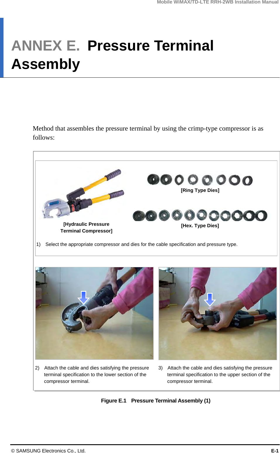 Mobile WiMAX/TD-LTE RRH-2WB Installation Manual © SAMSUNG Electronics Co., Ltd.  E-1 ANNEX E.  Pressure Terminal Assembly      Method that assembles the pressure terminal by using the crimp-type compressor is as follows:  Figure E.1    Pressure Terminal Assembly (1) [Ring Type Dies] [Hex. Type Dies] [Hydraulic Pressure Terminal Compressor] 1)    Select the appropriate compressor and dies for the cable specification and pressure type. 2)    Attach the cable and dies satisfying the pressure terminal specification to the lower section of the compressor terminal. 3)    Attach the cable and dies satisfying the pressure terminal specification to the upper section of the compressor terminal. 