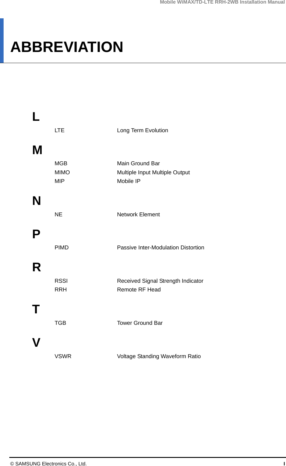 Mobile WiMAX/TD-LTE RRH-2WB Installation Manual © SAMSUNG Electronics Co., Ltd.  I ABBREVIATION      L LTE Long Term Evolution  M MGB  Main Ground Bar MIMO  Multiple Input Multiple Output MIP Mobile IP  N NE Network Element  P PIMD  Passive Inter-Modulation Distortion  R RSSI    Received Signal Strength Indicator RRH  Remote RF Head  T TGB Tower Ground Bar  V VSWR  Voltage Standing Waveform Ratio    