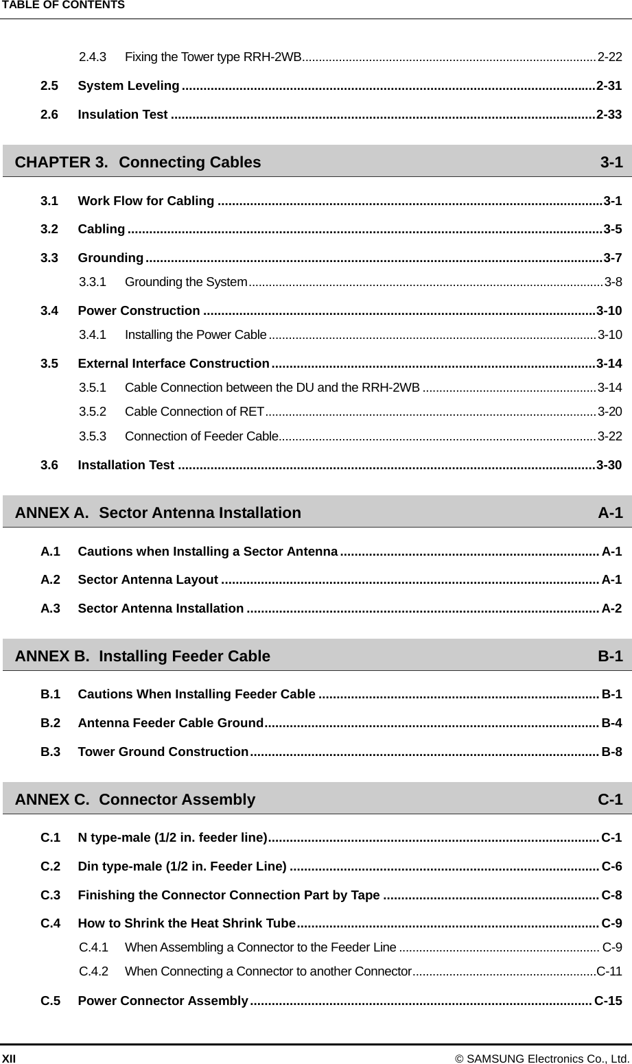 TABLE OF CONTENTS XII © SAMSUNG Electronics Co., Ltd. 2.4.3 Fixing the Tower type RRH-2WB ........................................................................................ 2-22 2.5 System Leveling ................................................................................................................... 2-31 2.6 Insulation Test ...................................................................................................................... 2-33 CHAPTER 3. Connecting Cables  3-1 3.1 Work Flow for Cabling ........................................................................................................... 3-1 3.2 Cabling .................................................................................................................................... 3-5 3.3 Grounding ............................................................................................................................... 3-7 3.3.1 Grounding the System .......................................................................................................... 3-8 3.4 Power Construction ............................................................................................................. 3-10 3.4.1 Installing the Power Cable .................................................................................................. 3-10 3.5 External Interface Construction .......................................................................................... 3-14 3.5.1 Cable Connection between the DU and the RRH-2WB .................................................... 3-14 3.5.2 Cable Connection of RET ................................................................................................... 3-20 3.5.3 Connection of Feeder Cable ............................................................................................... 3-22 3.6 Installation Test .................................................................................................................... 3-30 ANNEX A. Sector Antenna Installation  A-1 A.1 Cautions when Installing a Sector Antenna ........................................................................ A-1 A.2 Sector Antenna Layout ......................................................................................................... A-1 A.3 Sector Antenna Installation .................................................................................................. A-2 ANNEX B. Installing Feeder Cable  B-1 B.1 Cautions When Installing Feeder Cable .............................................................................. B-1 B.2 Antenna Feeder Cable Ground ............................................................................................. B-4 B.3 Tower Ground Construction ................................................................................................. B-8 ANNEX C. Connector Assembly  C-1 C.1 N type-male (1/2 in. feeder line) ............................................................................................ C-1 C.2 Din type-male (1/2 in. Feeder Line) ...................................................................................... C-6 C.3 Finishing the Connector Connection Part by Tape ............................................................ C-8 C.4 How to Shrink the Heat Shrink Tube .................................................................................... C-9 C.4.1 When Assembling a Connector to the Feeder Line ............................................................ C-9 C.4.2 When Connecting a Connector to another Connector ....................................................... C-11 C.5 Power Connector Assembly ............................................................................................... C-15 