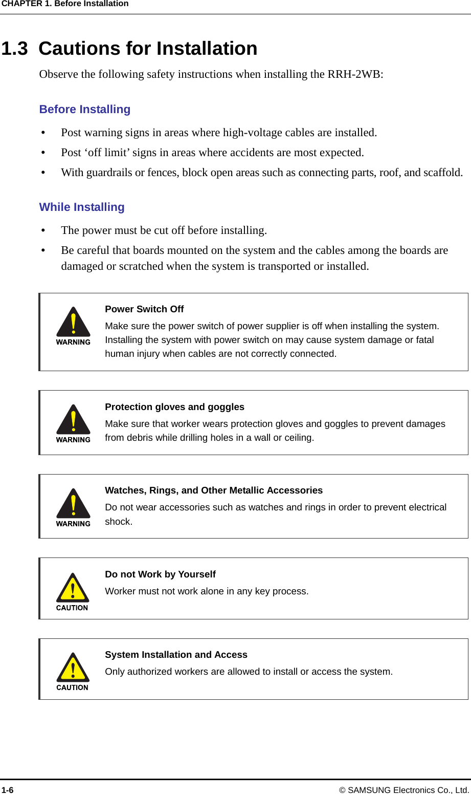 CHAPTER 1. Before Installation 1-6 © SAMSUNG Electronics Co., Ltd. 1.3  Cautions for Installation Observe the following safety instructions when installing the RRH-2WB:  Before Installing  Post warning signs in areas where high-voltage cables are installed.  Post ‘off limit’ signs in areas where accidents are most expected.  With guardrails or fences, block open areas such as connecting parts, roof, and scaffold.  While Installing  The power must be cut off before installing.  Be careful that boards mounted on the system and the cables among the boards are damaged or scratched when the system is transported or installed.   Power Switch Off   Make sure the power switch of power supplier is off when installing the system. Installing the system with power switch on may cause system damage or fatal human injury when cables are not correctly connected.     Protection gloves and goggles   Make sure that worker wears protection gloves and goggles to prevent damages from debris while drilling holes in a wall or ceiling.     Watches, Rings, and Other Metallic Accessories   Do not wear accessories such as watches and rings in order to prevent electrical shock.   Do not Work by Yourself   Worker must not work alone in any key process.      System Installation and Access    Only authorized workers are allowed to install or access the system.   