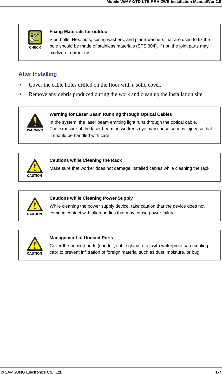   Mobile WiMAX/TD-LTE RRH-2WB Installation Manual/Ver.2.0 © SAMSUNG Electronics Co., Ltd.  1-7   Fixing Materials for outdoor   Stud bolts, Hex. nuts, spring washers, and plane washers that are used to fix the pole should be made of stainless materials (STS 304). If not, the joint parts may oxidize or gather rust.  After Installing  Cover the cable holes drilled on the floor with a solid cover.  Remove any debris produced during the work and clean up the installation site.    Warning for Laser Beam Running through Optical Cables   In the system, the laser beam emitting light runs through the optical cable.   The exposure of the laser beam on worker’s eye may cause serious injury so that it should be handled with care.   Cautions while Cleaning the Rack   Make sure that worker does not damage installed cables while cleaning the rack.     Cautions while Cleaning Power Supply   While cleaning the power supply device, take caution that the device does not come in contact with alien bodies that may cause power failure.   Management of Unused Ports   Cover the unused ports (conduit, cable gland, etc.) with waterproof cap (sealing cap) to prevent infiltration of foreign material such as dust, moisture, or bug.  