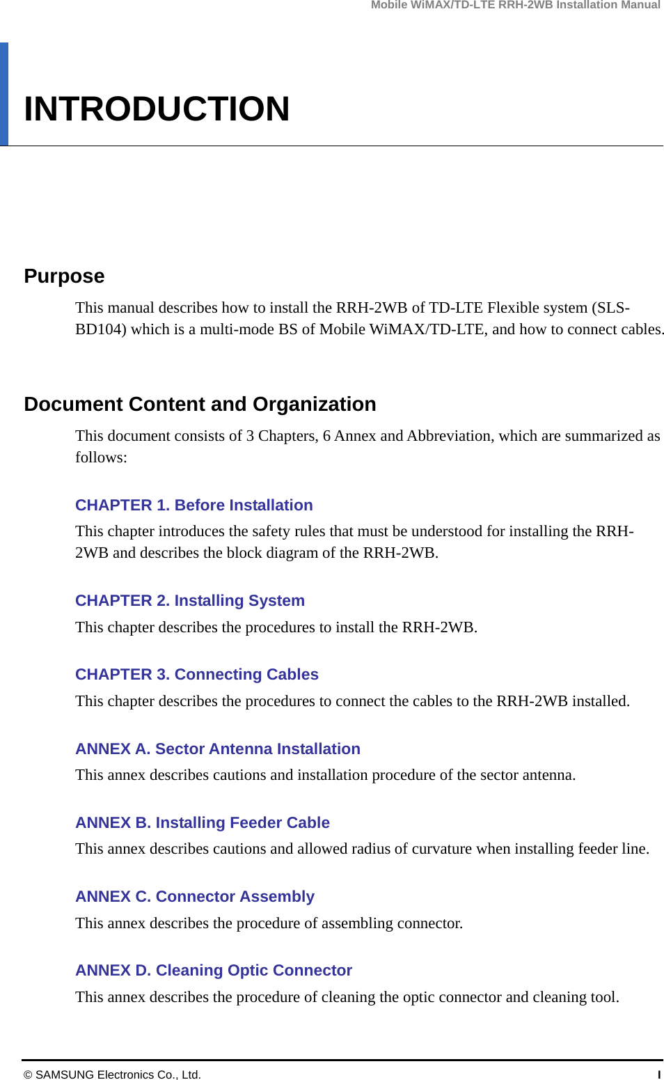 Mobile WiMAX/TD-LTE RRH-2WB Installation Manual © SAMSUNG Electronics Co., Ltd.  I INTRODUCTION      Purpose This manual describes how to install the RRH-2WB of TD-LTE Flexible system (SLS-BD104) which is a multi-mode BS of Mobile WiMAX/TD-LTE, and how to connect cables.   Document Content and Organization This document consists of 3 Chapters, 6 Annex and Abbreviation, which are summarized as follows:   CHAPTER 1. Before Installation   This chapter introduces the safety rules that must be understood for installing the RRH-2WB and describes the block diagram of the RRH-2WB.  CHAPTER 2. Installing System This chapter describes the procedures to install the RRH-2WB.  CHAPTER 3. Connecting Cables This chapter describes the procedures to connect the cables to the RRH-2WB installed.  ANNEX A. Sector Antenna Installation This annex describes cautions and installation procedure of the sector antenna.  ANNEX B. Installing Feeder Cable This annex describes cautions and allowed radius of curvature when installing feeder line.  ANNEX C. Connector Assembly This annex describes the procedure of assembling connector.  ANNEX D. Cleaning Optic Connector This annex describes the procedure of cleaning the optic connector and cleaning tool. 