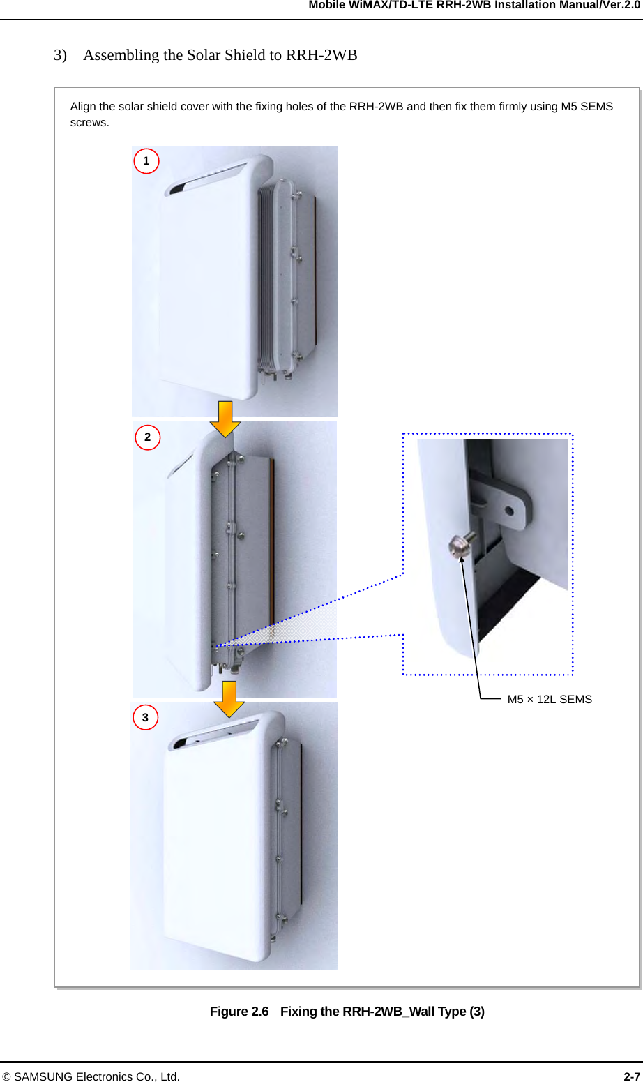   Mobile WiMAX/TD-LTE RRH-2WB Installation Manual/Ver.2.0 © SAMSUNG Electronics Co., Ltd.  2-7 3)    Assembling the Solar Shield to RRH-2WB  Figure 2.6    Fixing the RRH-2WB_Wall Type (3)  1 2 M5 × 12L SEMS 3 Align the solar shield cover with the fixing holes of the RRH-2WB and then fix them firmly using M5 SEMS screws. 