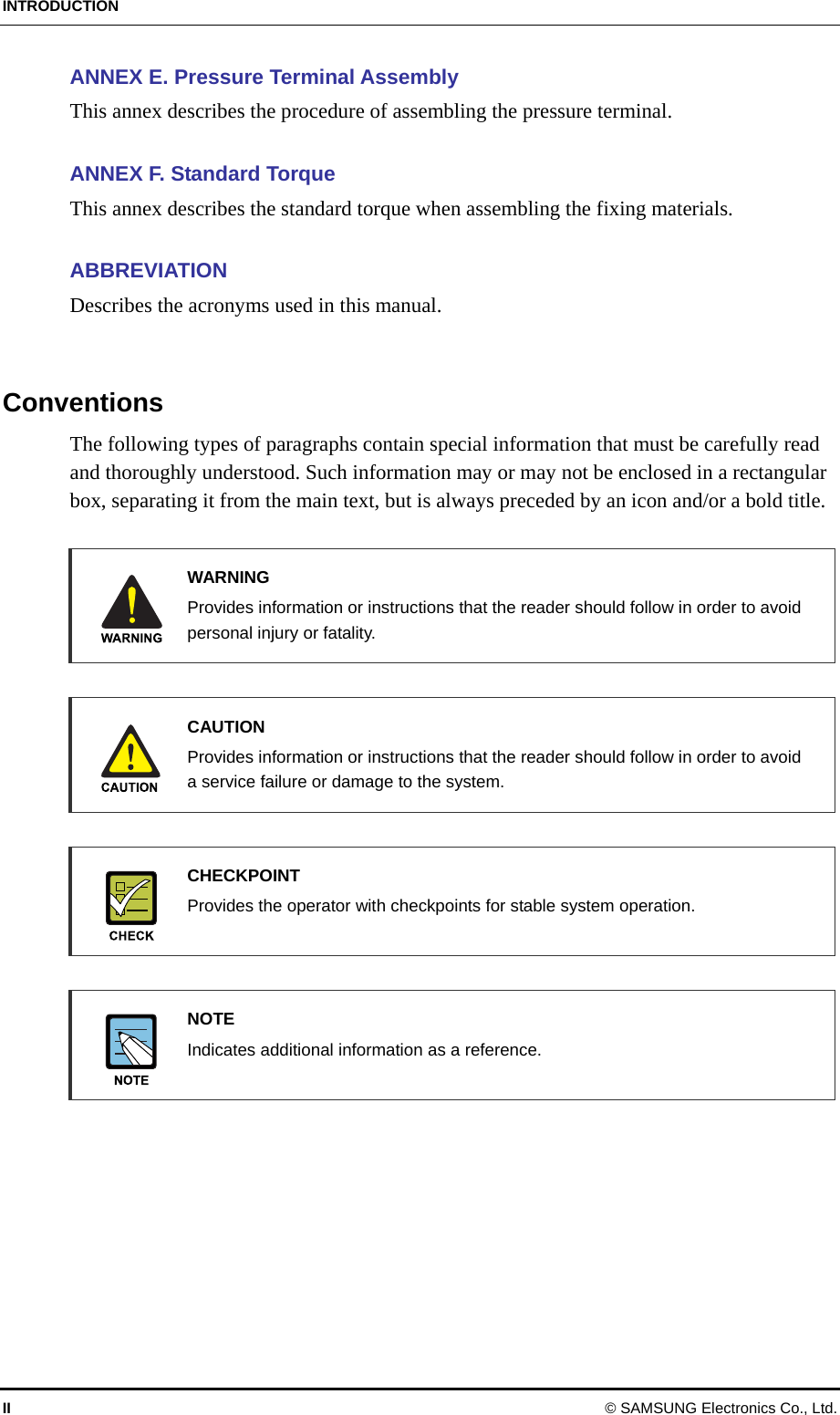 INTRODUCTION II © SAMSUNG Electronics Co., Ltd. ANNEX E. Pressure Terminal Assembly This annex describes the procedure of assembling the pressure terminal.  ANNEX F. Standard Torque This annex describes the standard torque when assembling the fixing materials.  ABBREVIATION Describes the acronyms used in this manual.   Conventions The following types of paragraphs contain special information that must be carefully read and thoroughly understood. Such information may or may not be enclosed in a rectangular box, separating it from the main text, but is always preceded by an icon and/or a bold title.   WARNING   Provides information or instructions that the reader should follow in order to avoid personal injury or fatality.   CAUTION   Provides information or instructions that the reader should follow in order to avoid a service failure or damage to the system.   CHECKPOINT   Provides the operator with checkpoints for stable system operation.    NOTE   Indicates additional information as a reference.    
