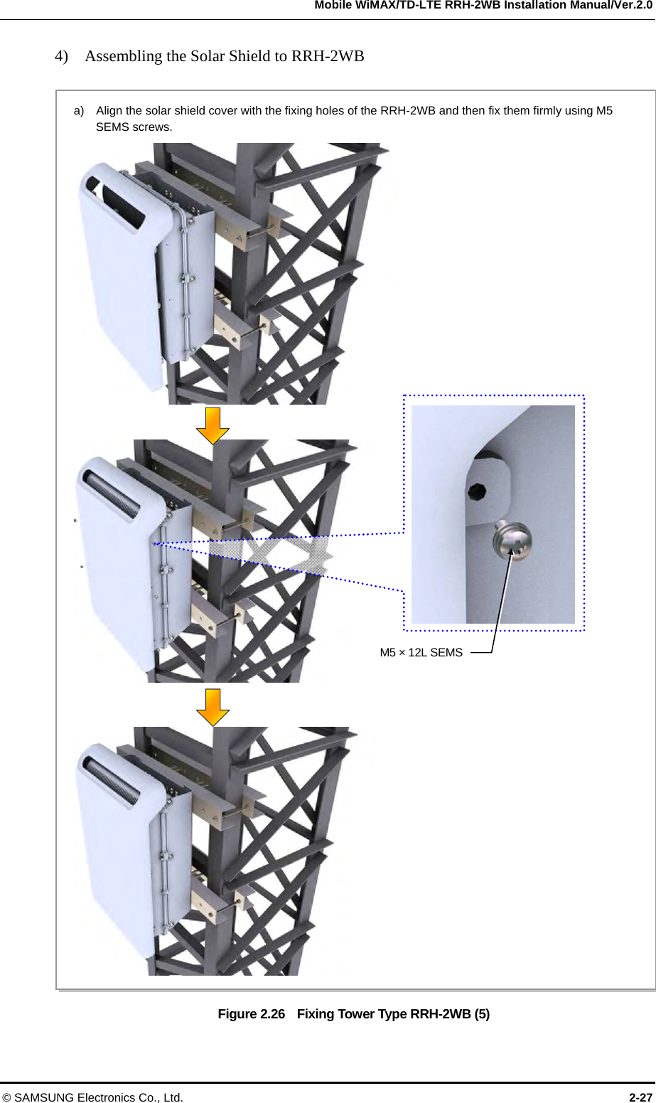   Mobile WiMAX/TD-LTE RRH-2WB Installation Manual/Ver.2.0 © SAMSUNG Electronics Co., Ltd.  2-27 4)    Assembling the Solar Shield to RRH-2WB  Figure 2.26    Fixing Tower Type RRH-2WB (5) a)    Align the solar shield cover with the fixing holes of the RRH-2WB and then fix them firmly using M5 SEMS screws.  M5 × 12L SEMS 