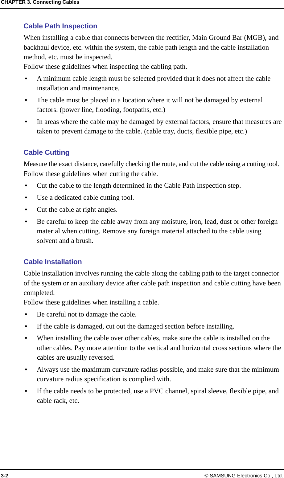CHAPTER 3. Connecting Cables 3-2 © SAMSUNG Electronics Co., Ltd. Cable Path Inspection When installing a cable that connects between the rectifier, Main Ground Bar (MGB), and backhaul device, etc. within the system, the cable path length and the cable installation method, etc. must be inspected. Follow these guidelines when inspecting the cabling path.    A minimum cable length must be selected provided that it does not affect the cable installation and maintenance.  The cable must be placed in a location where it will not be damaged by external factors. (power line, flooding, footpaths, etc.)  In areas where the cable may be damaged by external factors, ensure that measures are taken to prevent damage to the cable. (cable tray, ducts, flexible pipe, etc.)  Cable Cutting Measure the exact distance, carefully checking the route, and cut the cable using a cutting tool. Follow these guidelines when cutting the cable.    Cut the cable to the length determined in the Cable Path Inspection step.  Use a dedicated cable cutting tool.  Cut the cable at right angles.  Be careful to keep the cable away from any moisture, iron, lead, dust or other foreign material when cutting. Remove any foreign material attached to the cable using solvent and a brush.  Cable Installation Cable installation involves running the cable along the cabling path to the target connector of the system or an auxiliary device after cable path inspection and cable cutting have been completed. Follow these guidelines when installing a cable.    Be careful not to damage the cable.  If the cable is damaged, cut out the damaged section before installing.  When installing the cable over other cables, make sure the cable is installed on the other cables. Pay more attention to the vertical and horizontal cross sections where the cables are usually reversed.  Always use the maximum curvature radius possible, and make sure that the minimum curvature radius specification is complied with.  If the cable needs to be protected, use a PVC channel, spiral sleeve, flexible pipe, and cable rack, etc.  