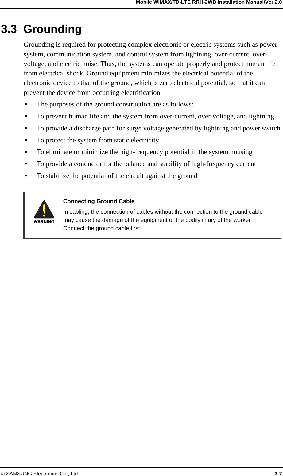   Mobile WiMAX/TD-LTE RRH-2WB Installation Manual/Ver.2.0 © SAMSUNG Electronics Co., Ltd.  3-7 3.3 Grounding Grounding is required for protecting complex electronic or electric systems such as power system, communication system, and control system from lightning, over-current, over-voltage, and electric noise. Thus, the systems can operate properly and protect human life from electrical shock. Ground equipment minimizes the electrical potential of the electronic device to that of the ground, which is zero electrical potential, so that it can prevent the device from occurring electrification.    The purposes of the ground construction are as follows:  To prevent human life and the system from over-current, over-voltage, and lightning  To provide a discharge path for surge voltage generated by lightning and power switch  To protect the system from static electricity  To eliminate or minimize the high-frequency potential in the system housing  To provide a conductor for the balance and stability of high-frequency current  To stabilize the potential of the circuit against the ground   Connecting Ground Cable   In cabling, the connection of cables without the connection to the ground cable may cause the damage of the equipment or the bodily injury of the worker. Connect the ground cable first.  