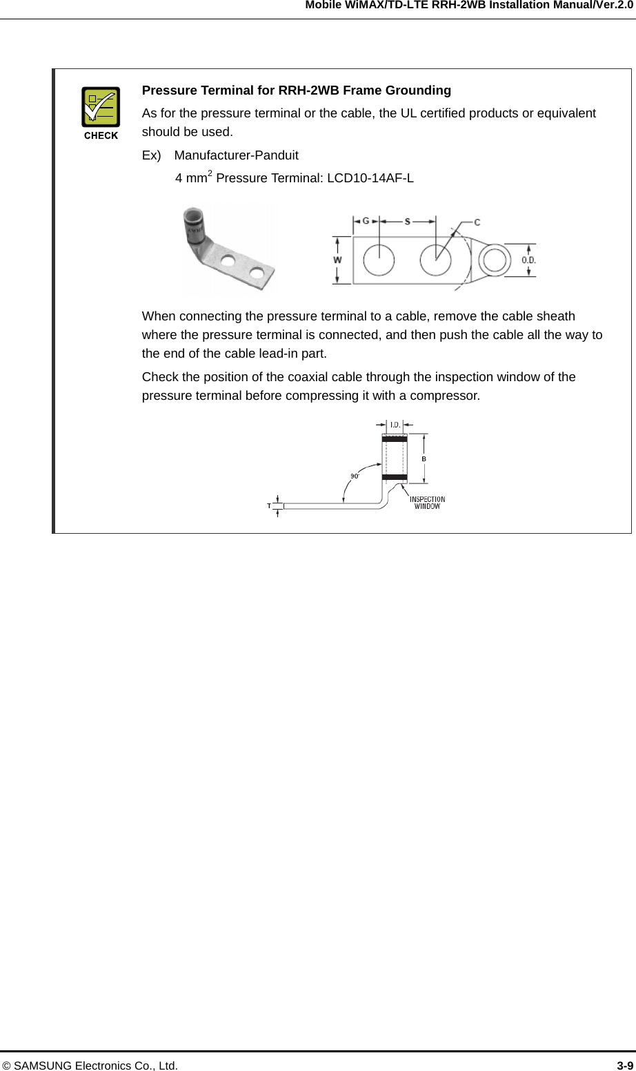  Mobile WiMAX/TD-LTE RRH-2WB Installation Manual/Ver.2.0 © SAMSUNG Electronics Co., Ltd.  3-9   Pressure Terminal for RRH-2WB Frame Grounding   As for the pressure terminal or the cable, the UL certified products or equivalent should be used.   Ex)  Manufacturer-Panduit   4 mm2 Pressure Terminal: LCD10-14AF-L        When connecting the pressure terminal to a cable, remove the cable sheath where the pressure terminal is connected, and then push the cable all the way to the end of the cable lead-in part.     Check the position of the coaxial cable through the inspection window of the pressure terminal before compressing it with a compressor.         
