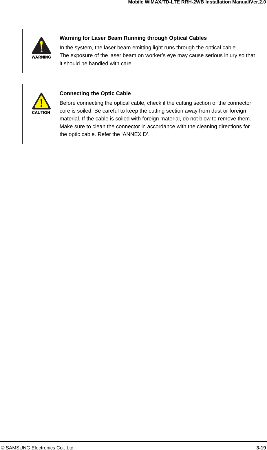   Mobile WiMAX/TD-LTE RRH-2WB Installation Manual/Ver.2.0 © SAMSUNG Electronics Co., Ltd.  3-19   Warning for Laser Beam Running through Optical Cables   In the system, the laser beam emitting light runs through the optical cable.   The exposure of the laser beam on worker’s eye may cause serious injury so that it should be handled with care.     Connecting the Optic Cable   Before connecting the optical cable, check if the cutting section of the connector core is soiled. Be careful to keep the cutting section away from dust or foreign material. If the cable is soiled with foreign material, do not blow to remove them. Make sure to clean the connector in accordance with the cleaning directions for the optic cable. Refer the ‘ANNEX D’.  