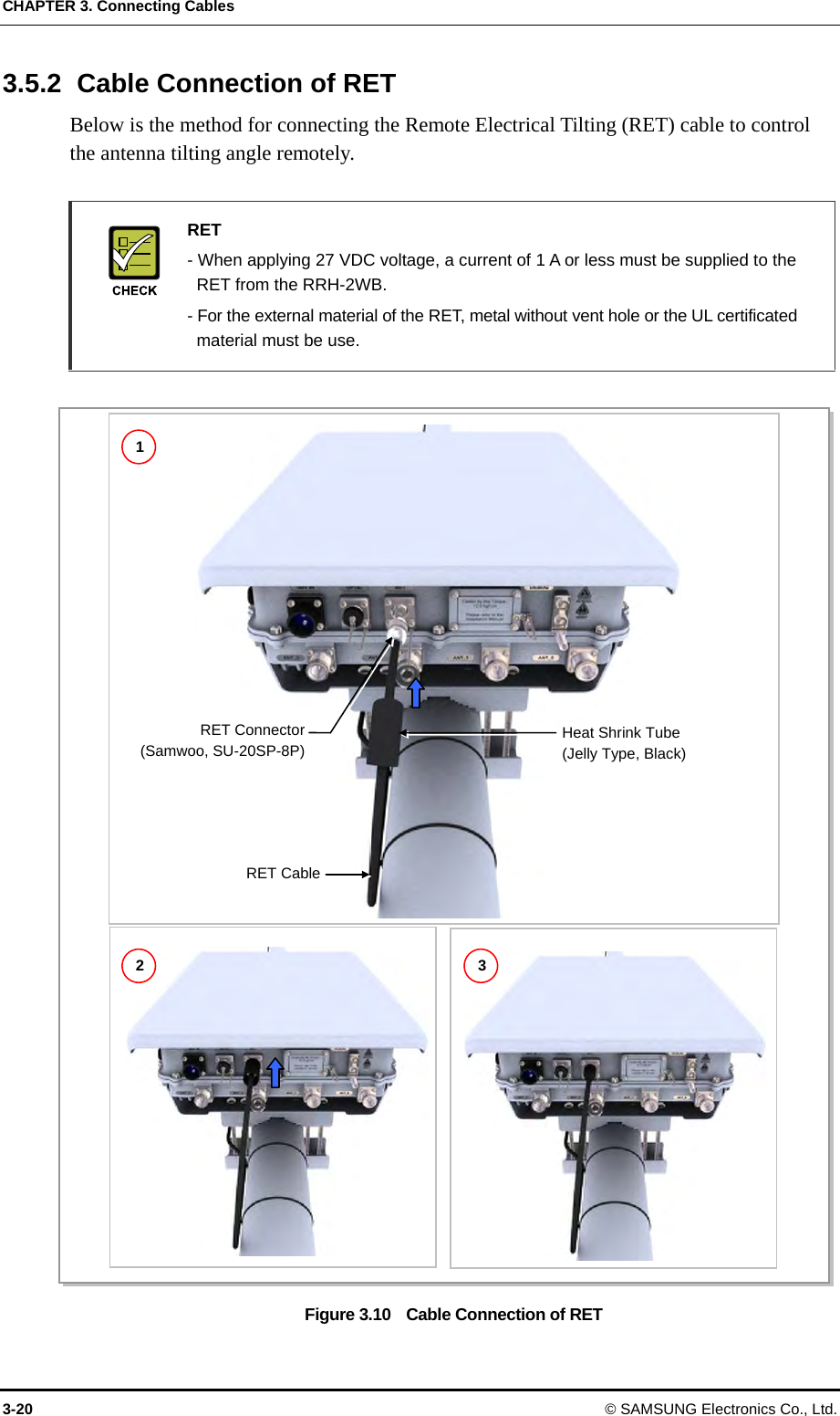 CHAPTER 3. Connecting Cables 3-20 © SAMSUNG Electronics Co., Ltd. 3.5.2  Cable Connection of RET Below is the method for connecting the Remote Electrical Tilting (RET) cable to control the antenna tilting angle remotely.   RET   - When applying 27 VDC voltage, a current of 1 A or less must be supplied to the   RET from the RRH-2WB.   - For the external material of the RET, metal without vent hole or the UL certificated   material must be use.  Figure 3.10    Cable Connection of RET RET Connector(Samwoo, SU-20SP-8P)RET CableHeat Shrink Tube (Jelly Type, Black) 1 2  3