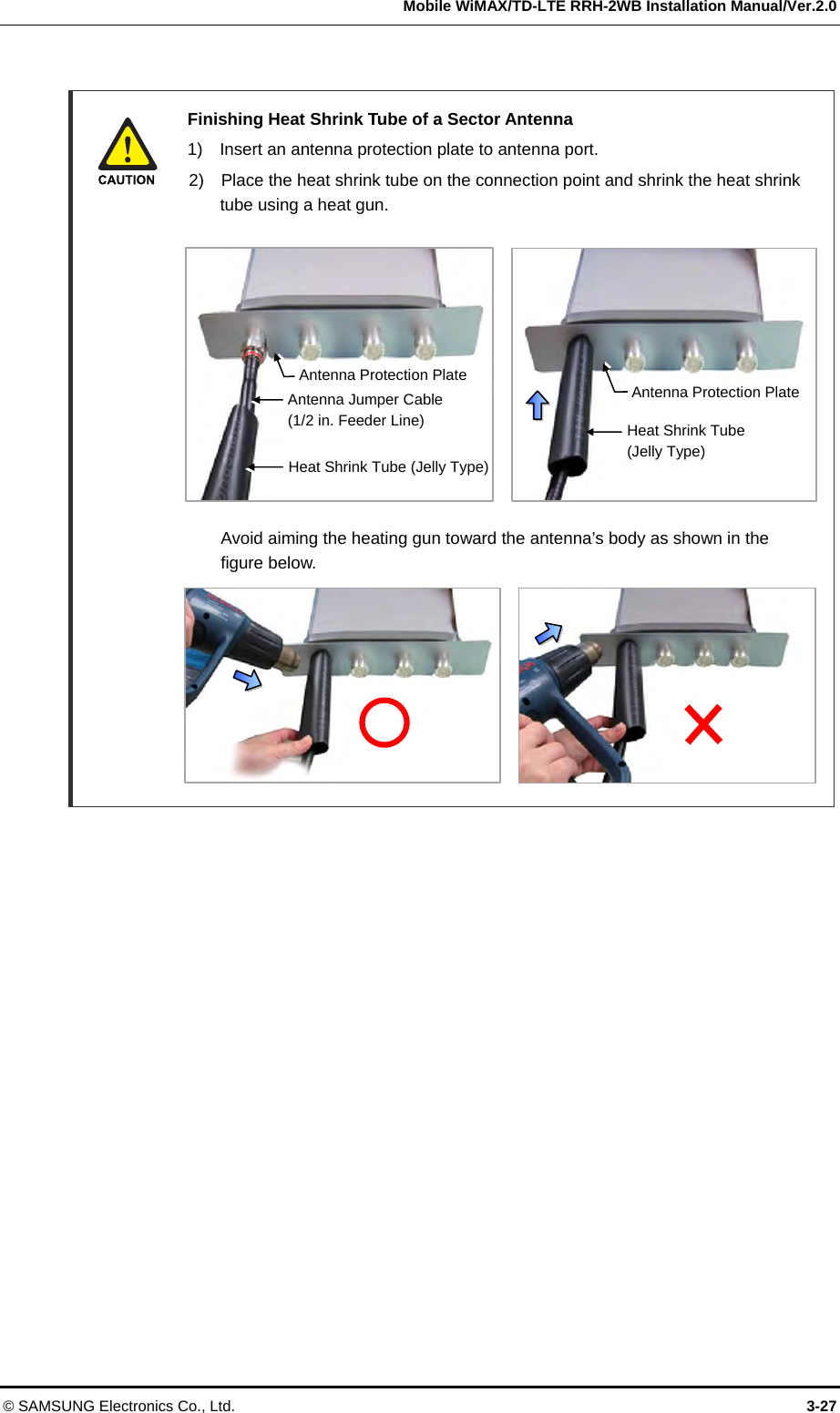   Mobile WiMAX/TD-LTE RRH-2WB Installation Manual/Ver.2.0 © SAMSUNG Electronics Co., Ltd.  3-27   Finishing Heat Shrink Tube of a Sector Antenna   1)    Insert an antenna protection plate to antenna port.   2)    Place the heat shrink tube on the connection point and shrink the heat shrink tube using a heat gun.               Avoid aiming the heating gun toward the antenna’s body as shown in the  figure below.           Heat Shrink Tube (Jelly Type)Antenna Jumper Cable(1/2 in. Feeder Line) Heat Shrink Tube (Jelly Type) Antenna Protection PlateAntenna Protection Plate
