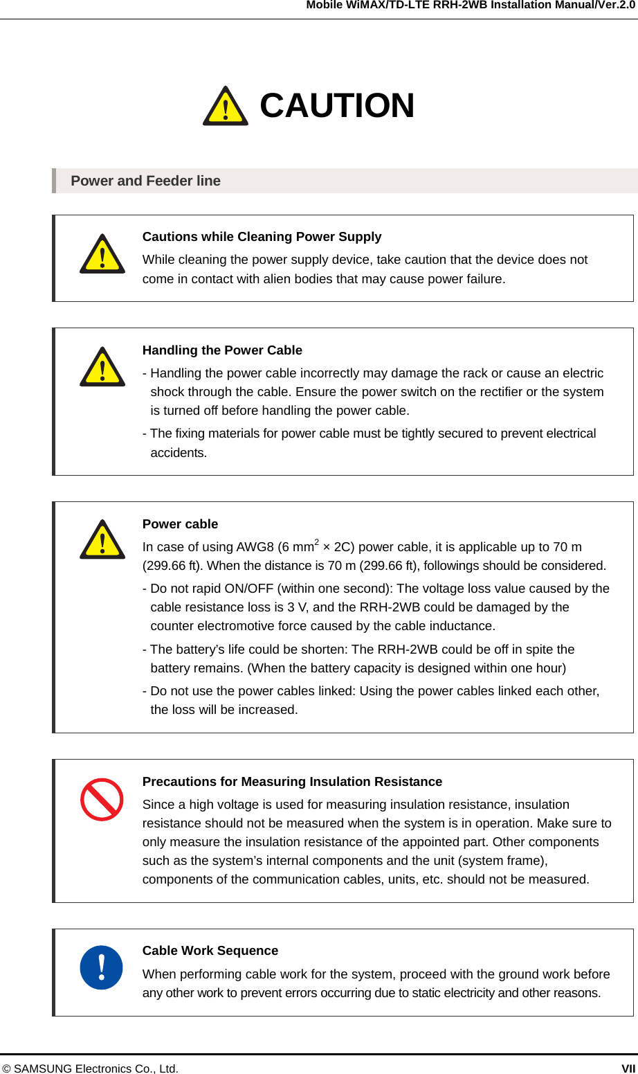   Mobile WiMAX/TD-LTE RRH-2WB Installation Manual/Ver.2.0 © SAMSUNG Electronics Co., Ltd.  VII Caution  Power and Feeder line   Cautions while Cleaning Power Supply   While cleaning the power supply device, take caution that the device does not come in contact with alien bodies that may cause power failure.   Handling the Power Cable   - Handling the power cable incorrectly may damage the rack or cause an electric   shock through the cable. Ensure the power switch on the rectifier or the system   is turned off before handling the power cable.   - The fixing materials for power cable must be tightly secured to prevent electrical  accidents.   Power cable   In case of using AWG8 (6 mm2 × 2C) power cable, it is applicable up to 70 m (299.66 ft). When the distance is 70 m (299.66 ft), followings should be considered.   - Do not rapid ON/OFF (within one second): The voltage loss value caused by the   cable resistance loss is 3 V, and the RRH-2WB could be damaged by the   counter electromotive force caused by the cable inductance.   - The battery’s life could be shorten: The RRH-2WB could be off in spite the   battery remains. (When the battery capacity is designed within one hour)   - Do not use the power cables linked: Using the power cables linked each other,   the loss will be increased.   Precautions for Measuring Insulation Resistance   Since a high voltage is used for measuring insulation resistance, insulation resistance should not be measured when the system is in operation. Make sure to only measure the insulation resistance of the appointed part. Other components such as the system’s internal components and the unit (system frame), components of the communication cables, units, etc. should not be measured.     Cable Work Sequence   When performing cable work for the system, proceed with the ground work before any other work to prevent errors occurring due to static electricity and other reasons. CAUTION