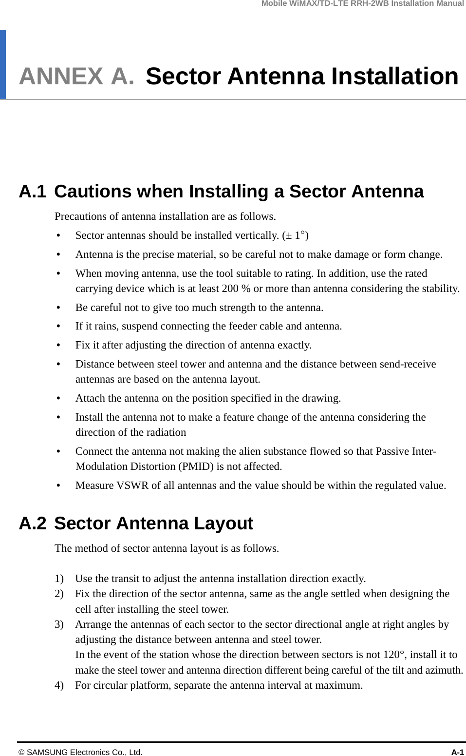 Mobile WiMAX/TD-LTE RRH-2WB Installation Manual © SAMSUNG Electronics Co., Ltd.  A-1 ANNEX A. Sector Antenna Installation      A.1 Cautions when Installing a Sector Antenna Precautions of antenna installation are as follows.  Sector antennas should be installed vertically. (± 1°)  Antenna is the precise material, so be careful not to make damage or form change.    When moving antenna, use the tool suitable to rating. In addition, use the rated carrying device which is at least 200 % or more than antenna considering the stability.  Be careful not to give too much strength to the antenna.    If it rains, suspend connecting the feeder cable and antenna.    Fix it after adjusting the direction of antenna exactly.    Distance between steel tower and antenna and the distance between send-receive antennas are based on the antenna layout.  Attach the antenna on the position specified in the drawing.    Install the antenna not to make a feature change of the antenna considering the direction of the radiation    Connect the antenna not making the alien substance flowed so that Passive Inter-Modulation Distortion (PMID) is not affected.  Measure VSWR of all antennas and the value should be within the regulated value.  A.2 Sector Antenna Layout The method of sector antenna layout is as follows.  1)    Use the transit to adjust the antenna installation direction exactly. 2)    Fix the direction of the sector antenna, same as the angle settled when designing the cell after installing the steel tower. 3)    Arrange the antennas of each sector to the sector directional angle at right angles by adjusting the distance between antenna and steel tower. In the event of the station whose the direction between sectors is not 120°, install it to make the steel tower and antenna direction different being careful of the tilt and azimuth. 4)    For circular platform, separate the antenna interval at maximum.  
