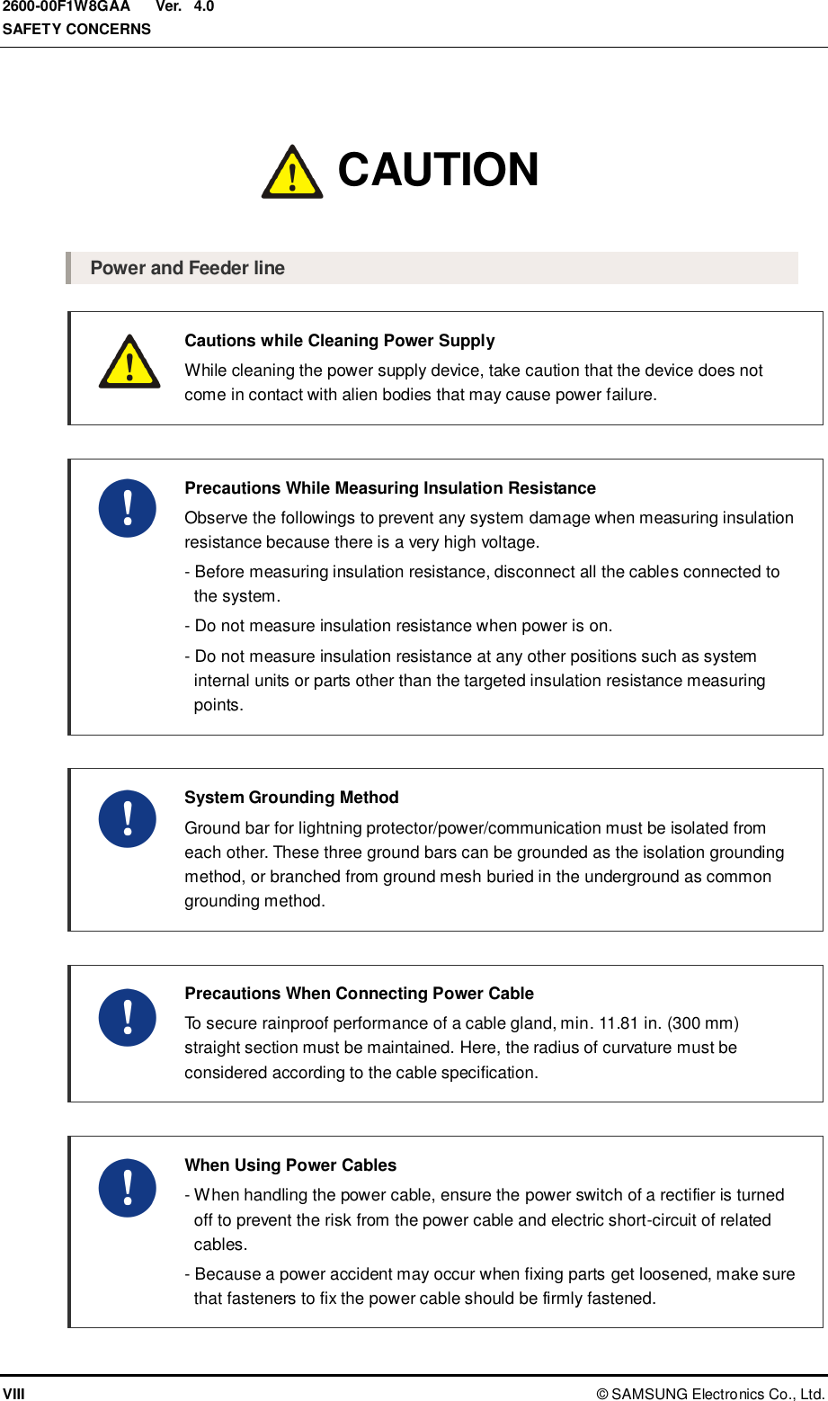  Ver.  SAFETY CONCERNS VIII ©  SAMSUNG Electronics Co., Ltd. 2600-00F1W8GAA 4.0 Caution  Power and Feeder line  Cautions while Cleaning Power Supply   While cleaning the power supply device, take caution that the device does not come in contact with alien bodies that may cause power failure.   Precautions While Measuring Insulation Resistance   Observe the followings to prevent any system damage when measuring insulation resistance because there is a very high voltage.   - Before measuring insulation resistance, disconnect all the cables connected to the system.   - Do not measure insulation resistance when power is on.   - Do not measure insulation resistance at any other positions such as system internal units or parts other than the targeted insulation resistance measuring points.   System Grounding Method   Ground bar for lightning protector/power/communication must be isolated from each other. These three ground bars can be grounded as the isolation grounding method, or branched from ground mesh buried in the underground as common grounding method.    Precautions When Connecting Power Cable   To secure rainproof performance of a cable gland, min. 11.81 in. (300 mm) straight section must be maintained. Here, the radius of curvature must be considered according to the cable specification.    When Using Power Cables   - When handling the power cable, ensure the power switch of a rectifier is turned off to prevent the risk from the power cable and electric short-circuit of related cables.   - Because a power accident may occur when fixing parts get loosened, make sure that fasteners to fix the power cable should be firmly fastened. CAUTION 