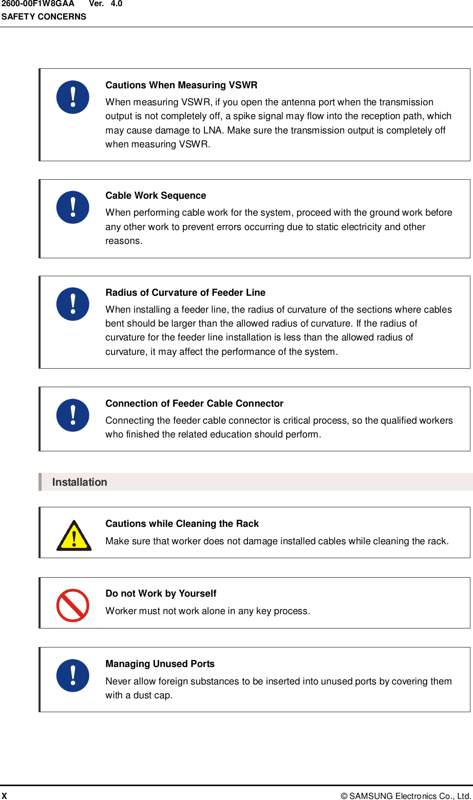  Ver.  SAFETY CONCERNS X ©  SAMSUNG Electronics Co., Ltd. 2600-00F1W8GAA 4.0    Cautions When Measuring VSWR   When measuring VSWR, if you open the antenna port when the transmission output is not completely off, a spike signal may flow into the reception path, which may cause damage to LNA. Make sure the transmission output is completely off when measuring VSWR.    Cable Work Sequence   When performing cable work for the system, proceed with the ground work before any other work to prevent errors occurring due to static electricity and other reasons.    Radius of Curvature of Feeder Line   When installing a feeder line, the radius of curvature of the sections where cables bent should be larger than the allowed radius of curvature. If the radius of curvature for the feeder line installation is less than the allowed radius of curvature, it may affect the performance of the system.     Connection of Feeder Cable Connector   Connecting the feeder cable connector is critical process, so the qualified workers who finished the related education should perform.  Installation  Cautions while Cleaning the Rack   Make sure that worker does not damage installed cables while cleaning the rack.   Do not Work by Yourself   Worker must not work alone in any key process.   Managing Unused Ports  Never allow foreign substances to be inserted into unused ports by covering them with a dust cap. 
