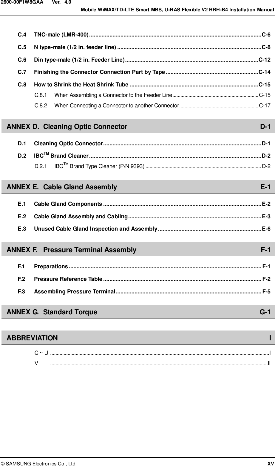  Ver.    Mobile WiMAX/TD-LTE Smart MBS, U-RAS Flexible V2 RRH-B4 Installation Manual ©  SAMSUNG Electronics Co., Ltd.  XV 2600-00F1W8GAA 4.0 C.4 TNC-male (LMR-400) .............................................................................................................. C-6 C.5 N type-male (1/2 in. feeder line) ............................................................................................ C-8 C.6 Din type-male (1/2 in. Feeder Line) ..................................................................................... C-12 C.7 Finishing the Connector Connection Part by Tape ........................................................... C-14 C.8 How to Shrink the Heat Shrink Tube .................................................................................. C-15 C.8.1 When Assembling a Connector to the Feeder Line................................................................ C-15 C.8.2 When Connecting a Connector to another Connector........................................................... C-17 ANNEX D. Cleaning Optic Connector  D-1 D.1 Cleaning Optic Connector ..................................................................................................... D-1 D.2 IBCTM Brand Cleaner .............................................................................................................. D-2 D.2.1 IBCTM Brand Type Cleaner (P/N 9393) ...................................................................................... D-2 ANNEX E. Cable Gland Assembly  E-1 E.1 Cable Gland Components ..................................................................................................... E-2 E.2 Cable Gland Assembly and Cabling ..................................................................................... E-3 E.3 Unused Cable Gland Inspection and Assembly .................................................................. E-6 ANNEX F. Pressure Terminal Assembly  F-1 F.1 Preparations ........................................................................................................................... F-1 F.2 Pressure Reference Table ..................................................................................................... F-2 F.3 Assembling Pressure Terminal............................................................................................. F-5 ANNEX G. Standard Torque  G-1  ABBREVIATION  I C ~ U  ................................................................................................................................................................... I V     ..................................................................................................................................................................II  