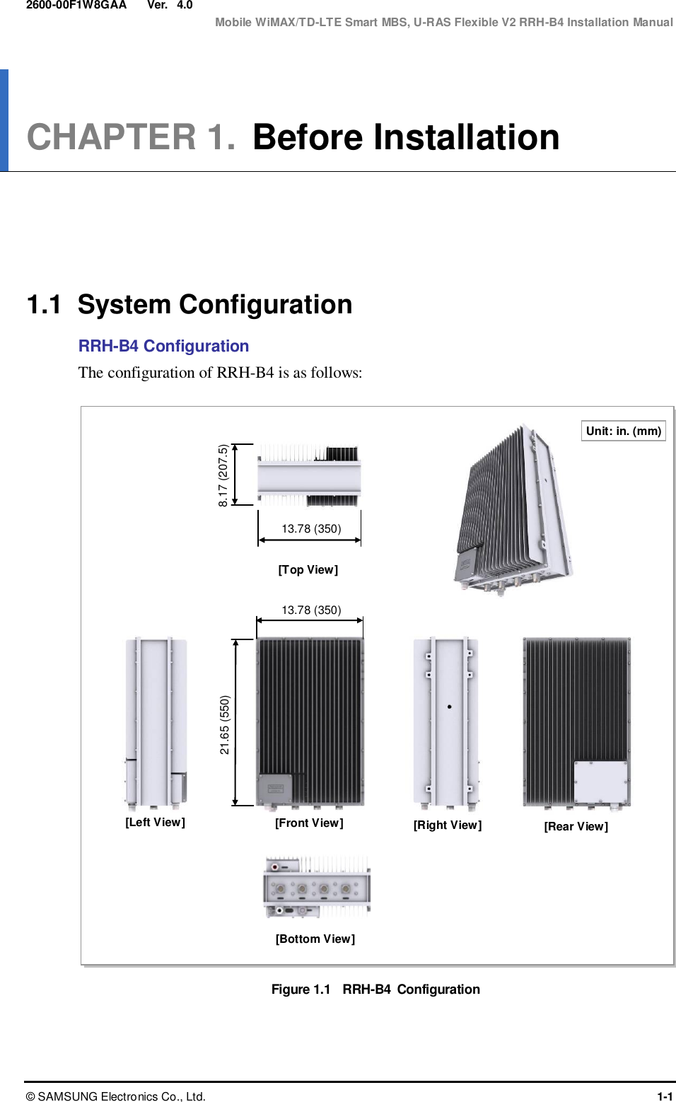  Ver.  Mobile WiMAX/TD-LTE Smart MBS, U-RAS Flexible V2 RRH-B4 Installation Manual ©  SAMSUNG Electronics Co., Ltd.  1-1 2600-00F1W8GAA 4.0 CHAPTER 1.  Before Installation      1.1  System Configuration RRH-B4 Configuration The configuration of RRH-B4 is as follows:  Figure 1.1  RRH-B4  Configuration  13.78 (350) [Front View] [Right View] [Left View] [Rear View] Unit: in. (mm) 21.65 (550) [Bottom View] [Top View] 8.17 (207.5) 13.78 (350) 