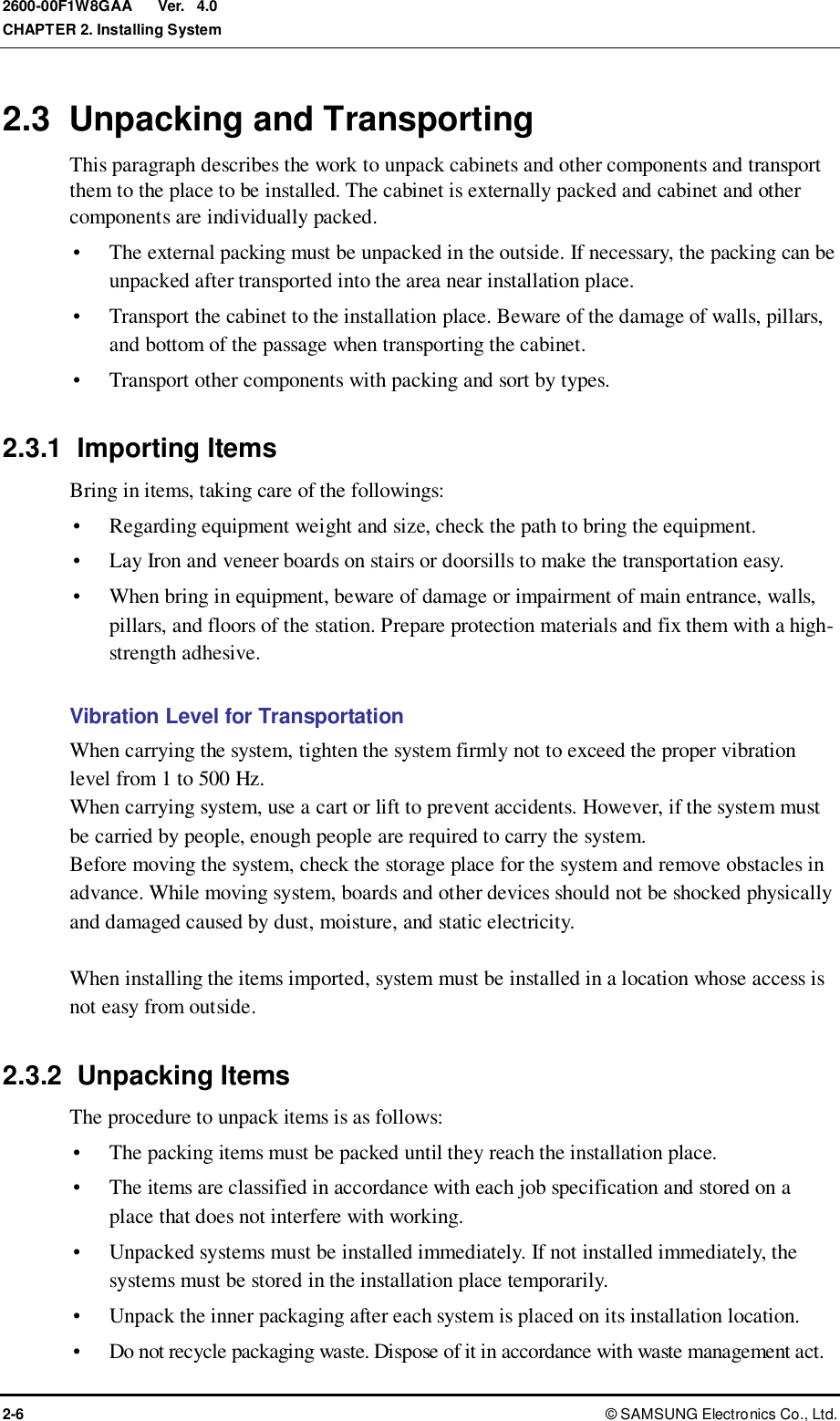  Ver.  CHAPTER 2. Installing System 2-6 ©  SAMSUNG Electronics Co., Ltd. 2600-00F1W8GAA 4.0 2.3  Unpacking and Transporting This paragraph describes the work to unpack cabinets and other components and transport them to the place to be installed. The cabinet is externally packed and cabinet and other components are individually packed.  The external packing must be unpacked in the outside. If necessary, the packing can be unpacked after transported into the area near installation place.  Transport the cabinet to the installation place. Beware of the damage of walls, pillars, and bottom of the passage when transporting the cabinet.  Transport other components with packing and sort by types.  2.3.1  Importing Items Bring in items, taking care of the followings:  Regarding equipment weight and size, check the path to bring the equipment.    Lay Iron and veneer boards on stairs or doorsills to make the transportation easy.    When bring in equipment, beware of damage or impairment of main entrance, walls, pillars, and floors of the station. Prepare protection materials and fix them with a high-strength adhesive.  Vibration Level for Transportation When carrying the system, tighten the system firmly not to exceed the proper vibration level from 1 to 500 Hz. When carrying system, use a cart or lift to prevent accidents. However, if the system must be carried by people, enough people are required to carry the system. Before moving the system, check the storage place for the system and remove obstacles in advance. While moving system, boards and other devices should not be shocked physically and damaged caused by dust, moisture, and static electricity.  When installing the items imported, system must be installed in a location whose access is not easy from outside.  2.3.2  Unpacking Items The procedure to unpack items is as follows:  The packing items must be packed until they reach the installation place.    The items are classified in accordance with each job specification and stored on a place that does not interfere with working.  Unpacked systems must be installed immediately. If not installed immediately, the systems must be stored in the installation place temporarily.  Unpack the inner packaging after each system is placed on its installation location.  Do not recycle packaging waste. Dispose of it in accordance with waste management act. 