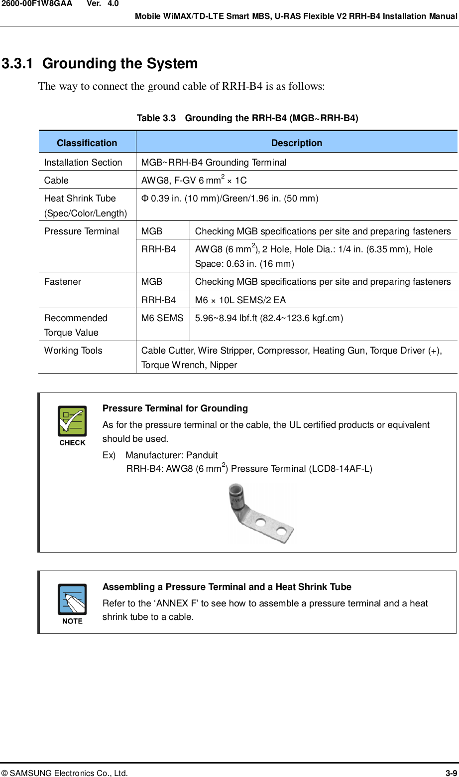  Ver.    Mobile WiMAX/TD-LTE Smart MBS, U-RAS Flexible V2 RRH-B4 Installation Manual ©  SAMSUNG Electronics Co., Ltd.  3-9 2600-00F1W8GAA 4.0 3.3.1  Grounding the System The way to connect the ground cable of RRH-B4 is as follows:  Table 3.3    Grounding the RRH-B4 (MGB~RRH-B4) Classification Description Installation Section MGB~RRH-B4 Grounding Terminal Cable AWG8, F-GV 6 mm2 × 1C Heat Shrink Tube (Spec/Color/Length) Φ 0.39 in. (10 mm)/Green/1.96 in. (50 mm) Pressure Terminal MGB Checking MGB specifications per site and preparing fasteners RRH-B4 AWG8 (6 mm2), 2 Hole, Hole Dia.: 1/4 in. (6.35 mm), Hole Space: 0.63 in. (16 mm) Fastener MGB Checking MGB specifications per site and preparing fasteners RRH-B4 M6 × 10L SEMS/2 EA Recommended Torque Value M6 SEMS 5.96~8.94 lbf.ft (82.4~123.6 kgf.cm) Working Tools Cable Cutter, Wire Stripper, Compressor, Heating Gun, Torque Driver (+), Torque Wrench, Nipper   Pressure Terminal for Grounding   As for the pressure terminal or the cable, the UL certified products or equivalent should be used.   Ex)    Manufacturer: Panduit RRH-B4: AWG8 (6 mm2) Pressure Terminal (LCD8-14AF-L)       Assembling a Pressure Terminal and a Heat Shrink Tube   Refer to the ‘ANNEX F’ to see how to assemble a pressure terminal and a heat shrink tube to a cable.  