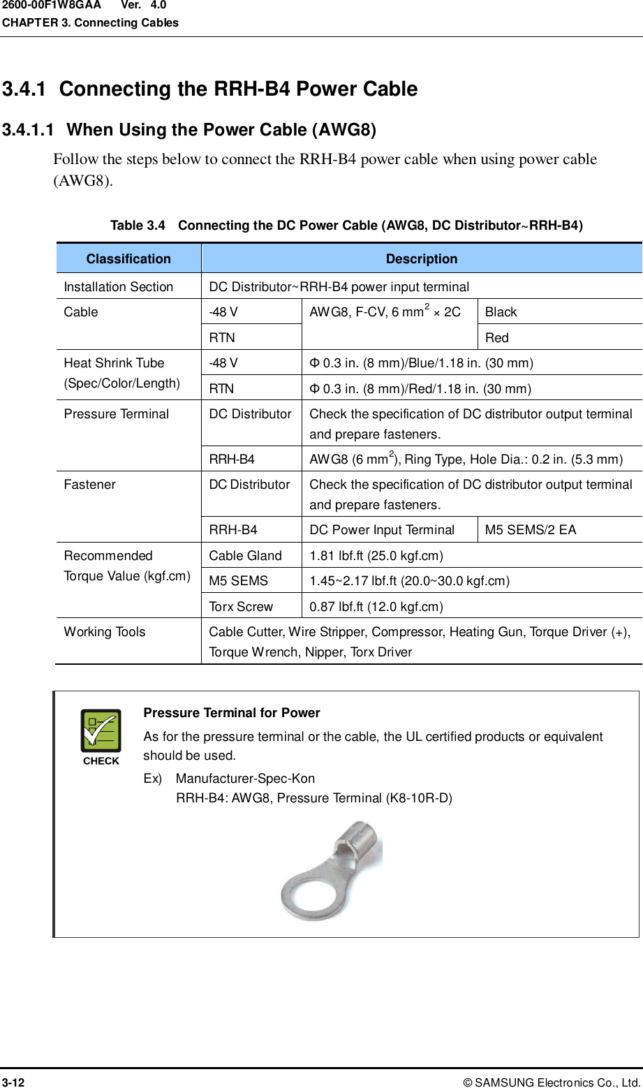  Ver.  CHAPTER 3. Connecting Cables 3-12 ©  SAMSUNG Electronics Co., Ltd. 2600-00F1W8GAA 4.0 3.4.1  Connecting the RRH-B4 Power Cable 3.4.1.1  When Using the Power Cable (AWG8) Follow the steps below to connect the RRH-B4 power cable when using power cable (AWG8).  Table 3.4  Connecting the DC Power Cable (AWG8, DC Distributor~RRH-B4) Classification Description Installation Section DC Distributor~RRH-B4 power input terminal Cable -48 V AWG8, F-CV, 6 mm2 × 2C Black RTN Red Heat Shrink Tube (Spec/Color/Length) -48 V Φ 0.3 in. (8 mm)/Blue/1.18 in. (30 mm) RTN Φ 0.3 in. (8 mm)/Red/1.18 in. (30 mm) Pressure Terminal DC Distributor Check the specification of DC distributor output terminal and prepare fasteners. RRH-B4 AWG8 (6 mm2), Ring Type, Hole Dia.: 0.2 in. (5.3 mm) Fastener DC Distributor Check the specification of DC distributor output terminal and prepare fasteners. RRH-B4 DC Power Input Terminal M5 SEMS/2 EA Recommended Torque Value (kgf.cm) Cable Gland 1.81 lbf.ft (25.0 kgf.cm) M5 SEMS 1.45~2.17 lbf.ft (20.0~30.0 kgf.cm) Torx Screw 0.87 lbf.ft (12.0 kgf.cm) Working Tools Cable Cutter, Wire Stripper, Compressor, Heating Gun, Torque Driver (+), Torque Wrench, Nipper, Torx Driver   Pressure Terminal for Power   As for the pressure terminal or the cable, the UL certified products or equivalent should be used.   Ex)    Manufacturer-Spec-Kon RRH-B4: AWG8, Pressure Terminal (K8-10R-D)      