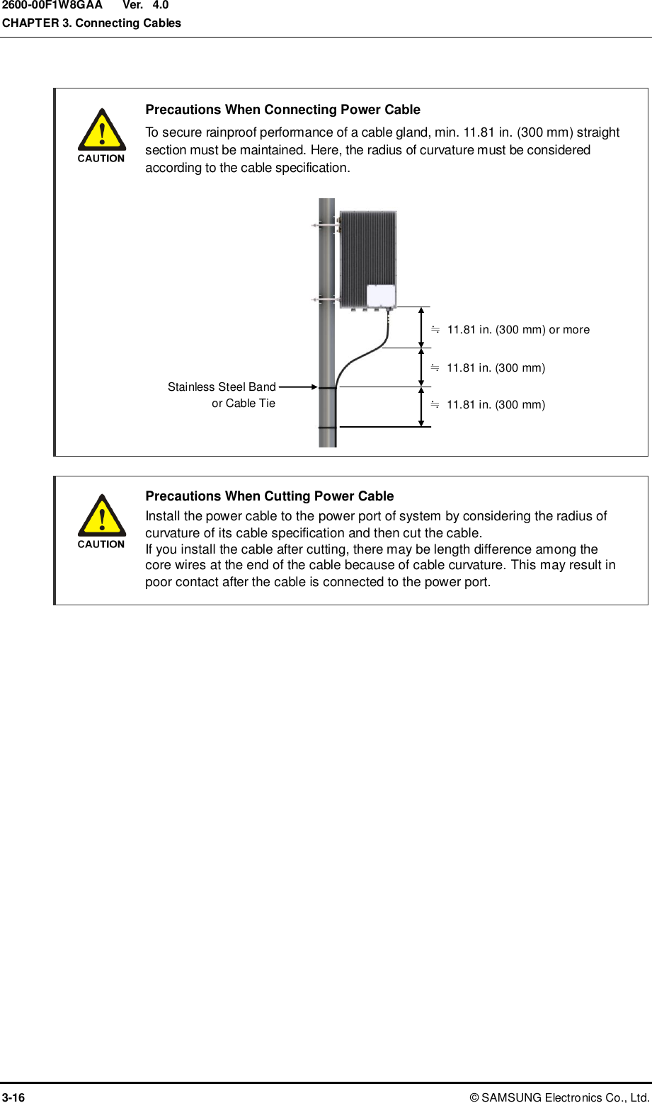  Ver.  CHAPTER 3. Connecting Cables 3-16 ©  SAMSUNG Electronics Co., Ltd. 2600-00F1W8GAA 4.0   Precautions When Connecting Power Cable   To secure rainproof performance of a cable gland, min. 11.81 in. (300 mm) straight section must be maintained. Here, the radius of curvature must be considered according to the cable specification.               Precautions When Cutting Power Cable   Install the power cable to the power port of system by considering the radius of curvature of its cable specification and then cut the cable. If you install the cable after cutting, there may be length difference among the core wires at the end of the cable because of cable curvature. This may result in poor contact after the cable is connected to the power port.  Stainless Steel Band   or Cable Tie ≒  11.81 in. (300 mm) or more ≒  11.81 in. (300 mm) ≒  11.81 in. (300 mm) 