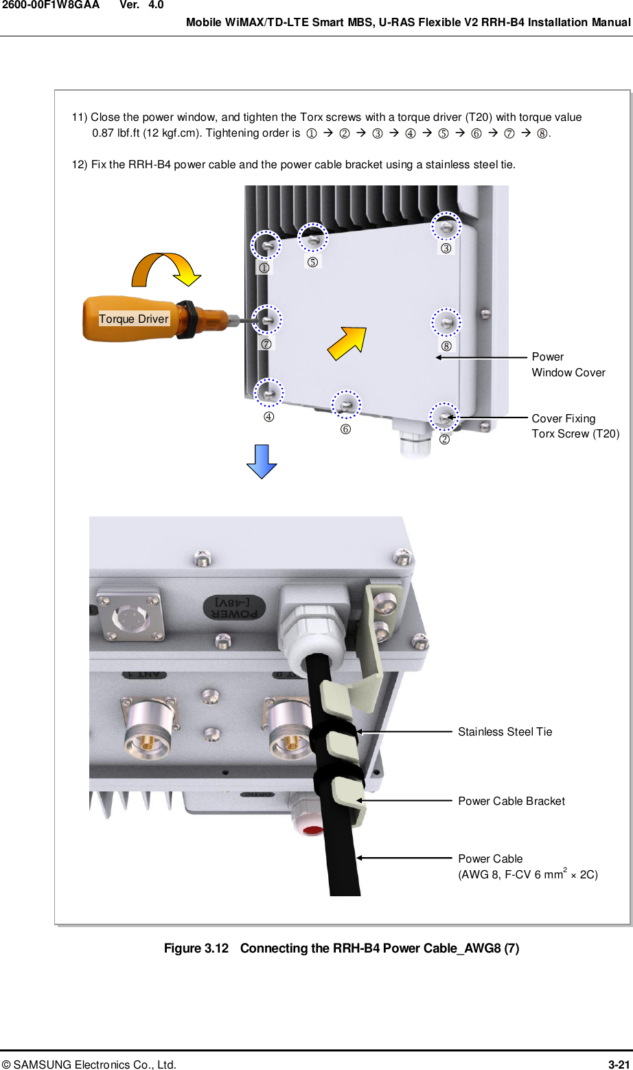  Ver.    Mobile WiMAX/TD-LTE Smart MBS, U-RAS Flexible V2 RRH-B4 Installation Manual ©  SAMSUNG Electronics Co., Ltd.  3-21 2600-00F1W8GAA 4.0  Figure 3.12  Connecting the RRH-B4 Power Cable_AWG8 (7) 11) Close the power window, and tighten the Torx screws with a torque driver (T20) with torque value 0.87 lbf.ft (12 kgf.cm). Tightening order is                             .  12) Fix the RRH-B4 power cable and the power cable bracket using a stainless steel tie. Stainless Steel Tie Power Cable (AWG 8, F-CV 6 mm2 × 2C) Power Cable Bracket  Cover Fixing Torx Screw (T20) Power   Window Cover         Torque Driver 