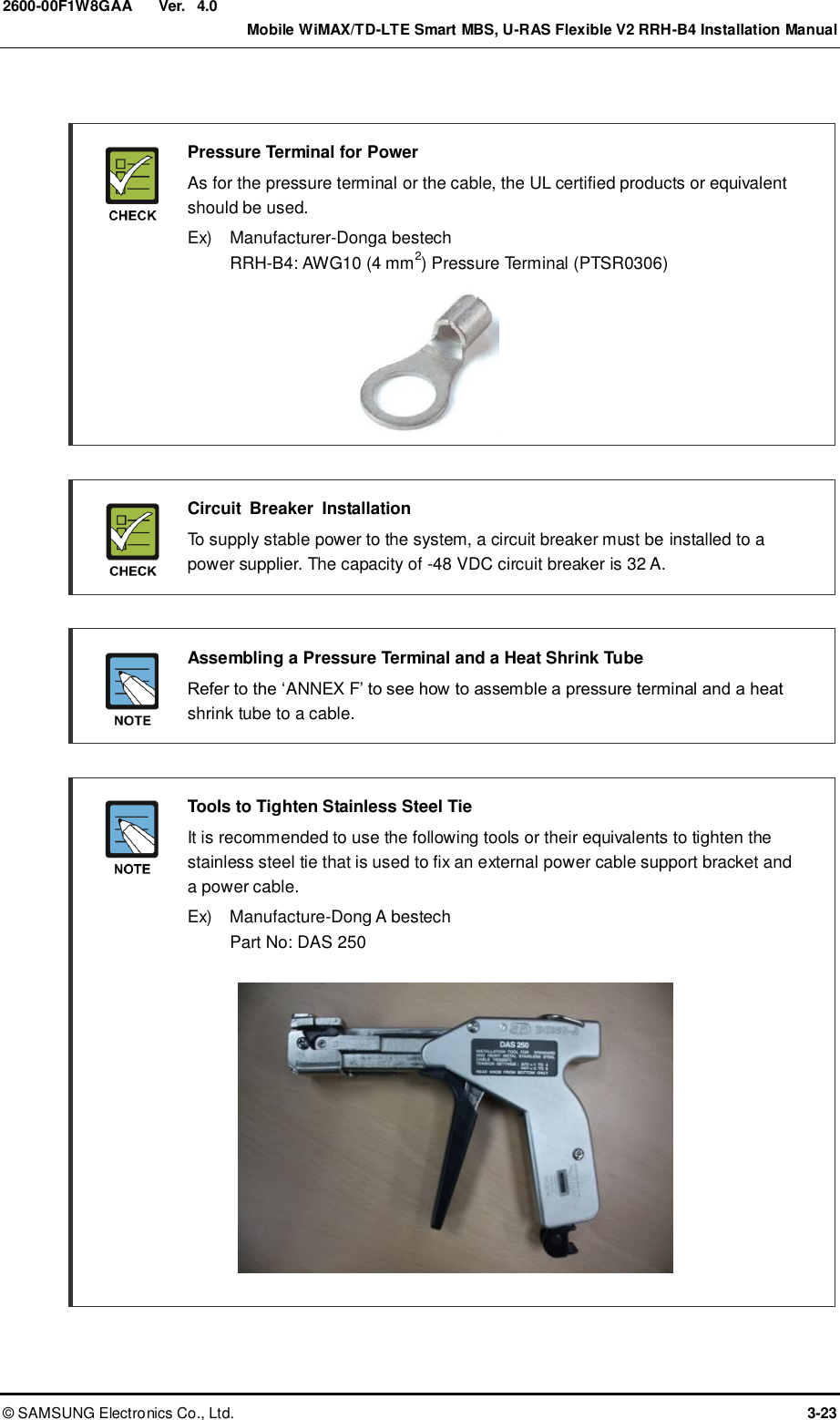  Ver.    Mobile WiMAX/TD-LTE Smart MBS, U-RAS Flexible V2 RRH-B4 Installation Manual ©  SAMSUNG Electronics Co., Ltd.  3-23 2600-00F1W8GAA 4.0   Pressure Terminal for Power   As for the pressure terminal or the cable, the UL certified products or equivalent should be used.   Ex)    Manufacturer-Donga bestech RRH-B4: AWG10 (4 mm2) Pressure Terminal (PTSR0306)        Circuit  Breaker  Installation   To supply stable power to the system, a circuit breaker must be installed to a power supplier. The capacity of -48 VDC circuit breaker is 32 A.   Assembling a Pressure Terminal and a Heat Shrink Tube  Refer to the ‘ANNEX F’ to see how to assemble a pressure terminal and a heat shrink tube to a cable.   Tools to Tighten Stainless Steel Tie   It is recommended to use the following tools or their equivalents to tighten the stainless steel tie that is used to fix an external power cable support bracket and a power cable.   Ex)    Manufacture-Dong A bestech Part No: DAS 250             
