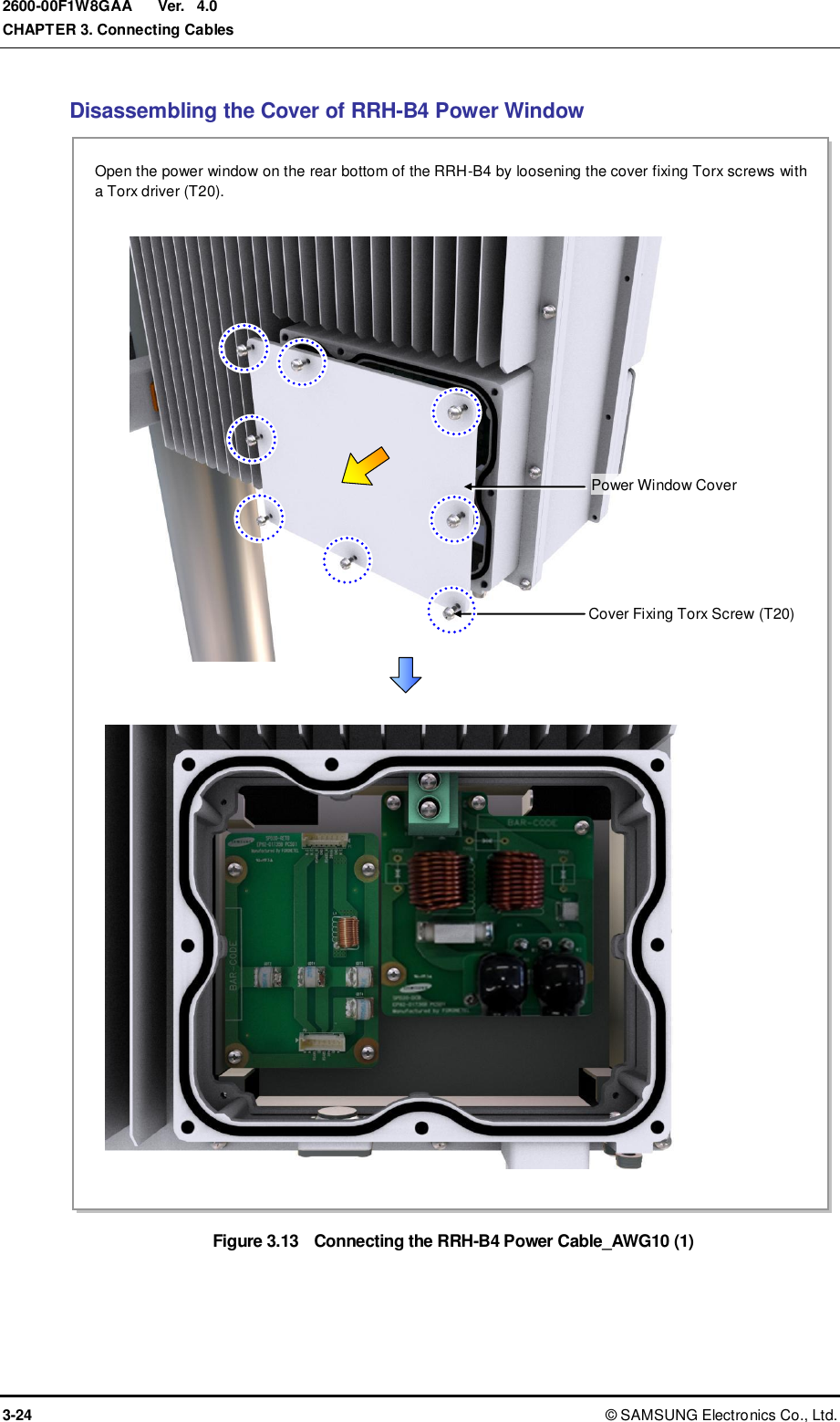  Ver.  CHAPTER 3. Connecting Cables 3-24 ©  SAMSUNG Electronics Co., Ltd. 2600-00F1W8GAA 4.0 Disassembling the Cover of RRH-B4 Power Window Figure 3.13  Connecting the RRH-B4 Power Cable_AWG10 (1)  Power Window Cover Cover Fixing Torx Screw (T20) Open the power window on the rear bottom of the RRH-B4 by loosening the cover fixing Torx screws with a Torx driver (T20). 