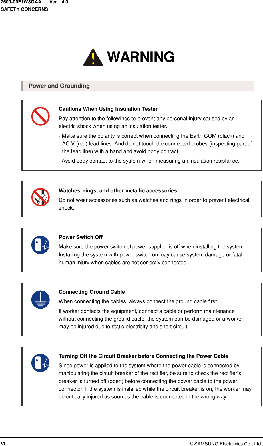  Ver.  SAFETY CONCERNS VI ©  SAMSUNG Electronics Co., Ltd. 2600-00F1W8GAA 4.0 Warning  Power and Grounding  Cautions When Using Insulation Tester   Pay attention to the followings to prevent any personal injury caused by an electric shock when using an insulation tester.   - Make sure the polarity is correct when connecting the Earth COM (black) and AC.V (red) lead lines. And do not touch the connected probes (inspecting part of the lead line) with a hand and avoid body contact.   - Avoid body contact to the system when measuring an insulation resistance.   Watches, rings, and other metallic accessories   Do not wear accessories such as watches and rings in order to prevent electrical shock.    Power Switch Off   Make sure the power switch of power supplier is off when installing the system. Installing the system with power switch on may cause system damage or fatal human injury when cables are not correctly connected.     Connecting Ground Cable   When connecting the cables, always connect the ground cable first.     If worker contacts the equipment, connect a cable or perform maintenance without connecting the ground cable, the system can be damaged or a worker may be injured due to static electricity and short circuit.   Turning Off the Circuit Breaker before Connecting the Power Cable   Since power is applied to the system where the power cable is connected by manipulating the circuit breaker of the rectifier, be sure to check the rectifier’s breaker is turned off (open) before connecting the power cable to the power connector. If the system is installed while the circuit breaker is on, the worker may be critically injured as soon as the cable is connected in the wrong way.  WARNING 