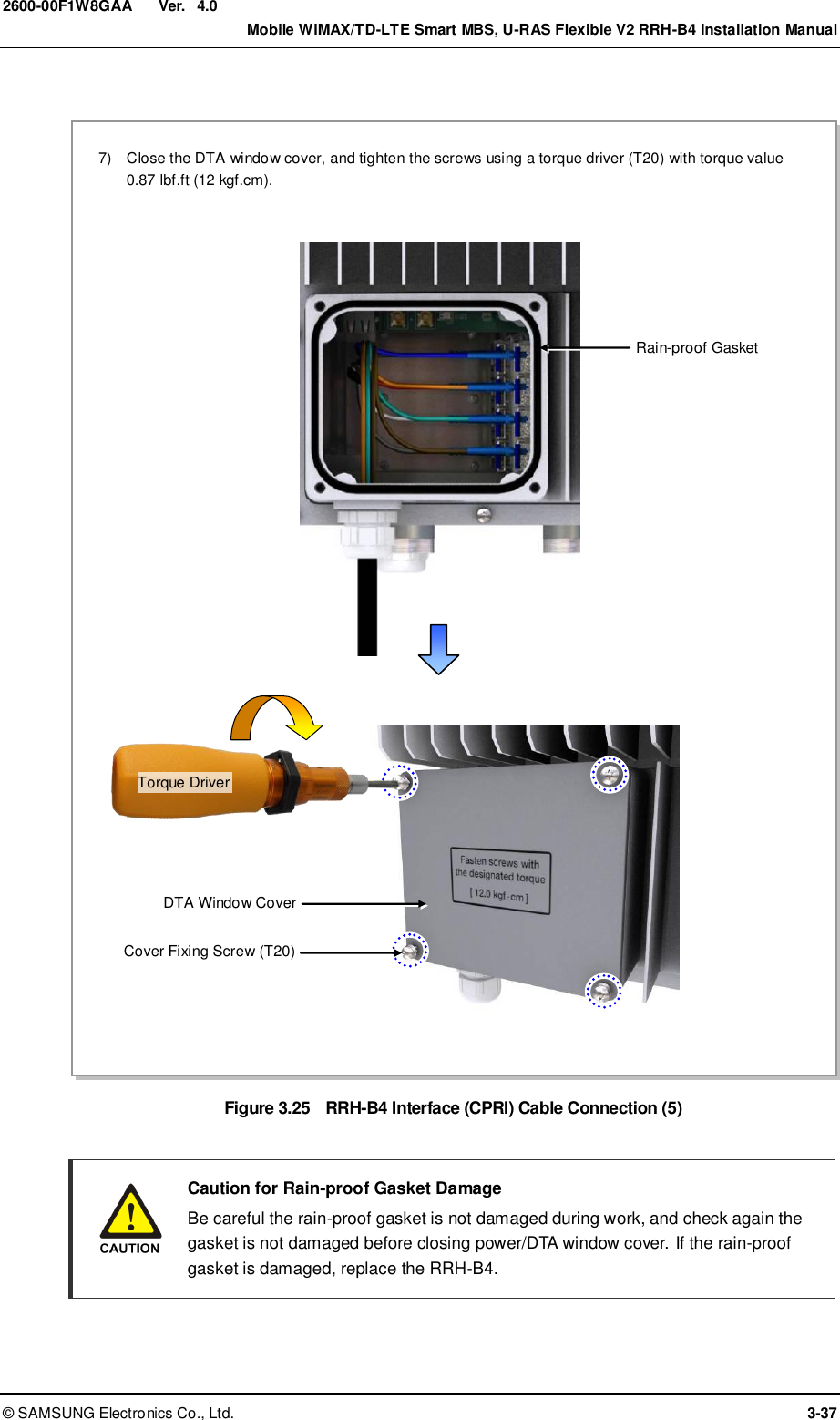  Ver.    Mobile WiMAX/TD-LTE Smart MBS, U-RAS Flexible V2 RRH-B4 Installation Manual ©  SAMSUNG Electronics Co., Ltd.  3-37 2600-00F1W8GAA 4.0  Figure 3.25  RRH-B4 Interface (CPRI) Cable Connection (5)    Caution for Rain-proof Gasket Damage   Be careful the rain-proof gasket is not damaged during work, and check again the gasket is not damaged before closing power/DTA window cover. If the rain-proof gasket is damaged, replace the RRH-B4.  DTA Window Cover Cover Fixing Screw (T20) 7)    Close the DTA window cover, and tighten the screws using a torque driver (T20) with torque value   0.87 lbf.ft (12 kgf.cm).  Rain-proof Gasket Torque Driver 