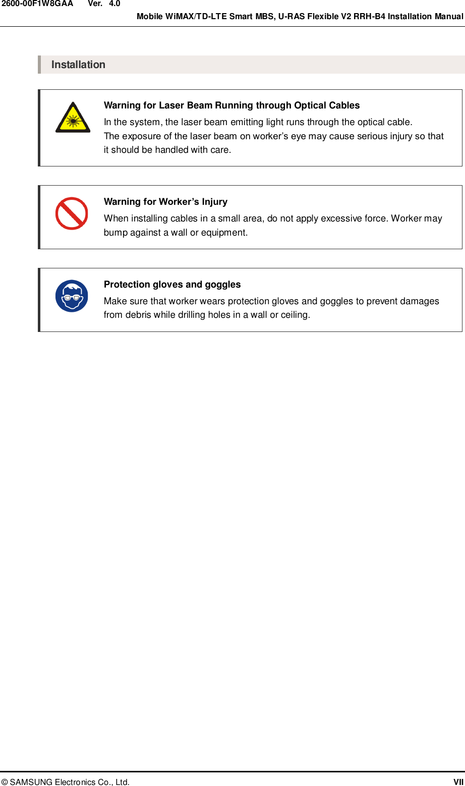  Ver.    Mobile WiMAX/TD-LTE Smart MBS, U-RAS Flexible V2 RRH-B4 Installation Manual ©  SAMSUNG Electronics Co., Ltd.  VII 2600-00F1W8GAA 4.0  Installation   Warning for Laser Beam Running through Optical Cables   In the system, the laser beam emitting light runs through the optical cable.   The exposure of the laser beam on worker’s eye may cause serious injury so that it should be handled with care.   Warning for Worker’s Injury   When installing cables in a small area, do not apply excessive force. Worker may bump against a wall or equipment.   Protection gloves and goggles   Make sure that worker wears protection gloves and goggles to prevent damages from debris while drilling holes in a wall or ceiling.   