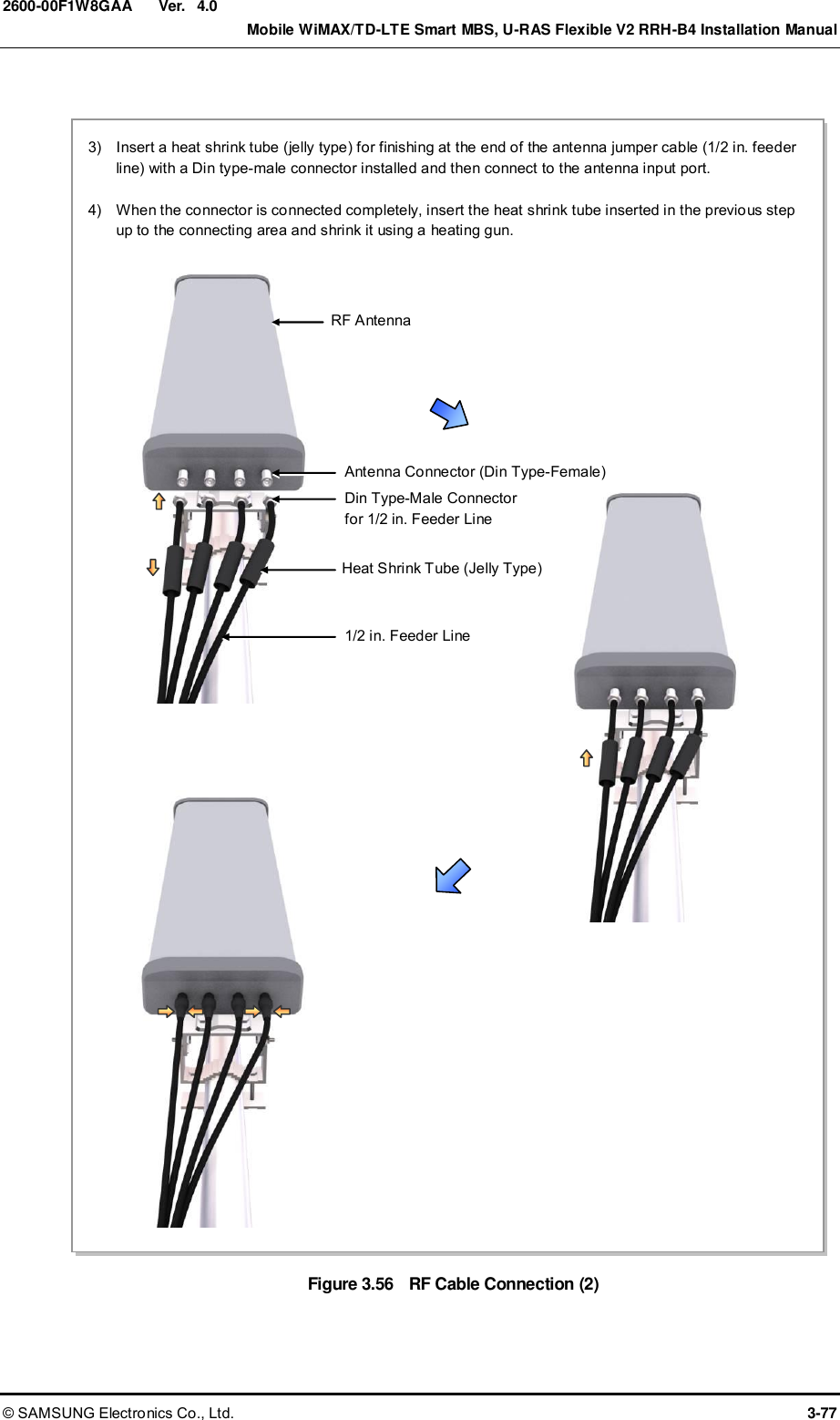  Ver.    Mobile WiMAX/TD-LTE Smart MBS, U-RAS Flexible V2 RRH-B4 Installation Manual © SAMSUNG Electronics Co., Ltd.  3-77 2600-00F1W8GAA 4.0  Figure 3.56  RF Cable Connection (2)  3)    Insert a heat shrink tube (jelly type) for finishing at the end of the antenna jumper cable (1/2 in. feeder line) with a Din type-male connector installed and then connect to the antenna input port.  4)    When the connector is connected completely, insert the heat shrink tube inserted in the previous step up to the connecting area and shrink it using a heating gun.    Antenna Connector (Din Type-Female) 1/2 in. Feeder Line Heat Shrink Tube (Jelly Type) RF Antenna Din Type-Male Connector for 1/2 in. Feeder Line 